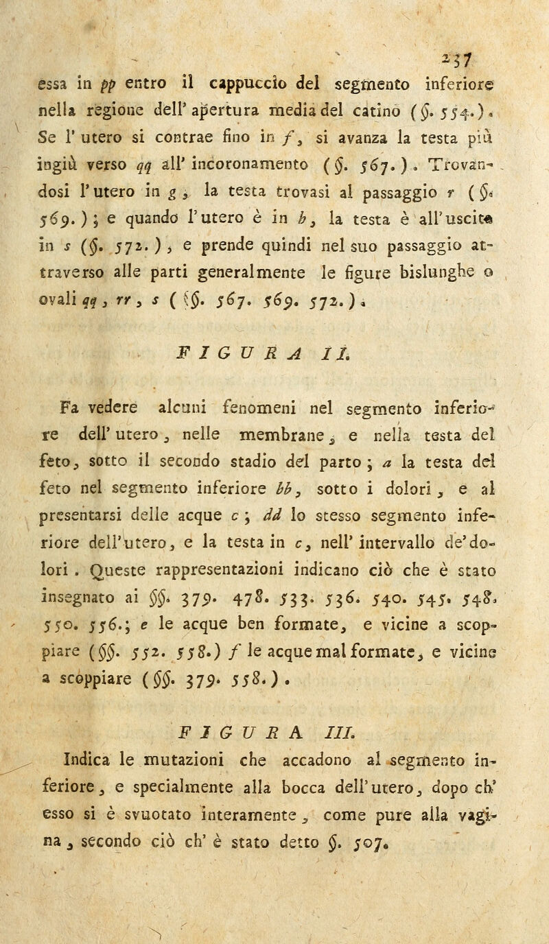 2^7 essa in pp entro il cappuccio del segmento inferiore nella regióne dell'apertura media del catino ($.554.)* Se l'utero si contrae fino io /, si avanza la testa più iagiu verso qq all'incoronamento (§. 56^,). Trovan- dosi l'utero in ^ ^ la testa trovasi al passaggio r ( §d 569. ) 5 ^ quando l'utero è in b, la testa è all'uscita in s (§, 57^') i e prende quindi nel suo passaggio at- traverso alle parti generalmente le figure bislunghe o ovali ^^j rr y s ( {§, 5^7. ^6$, 572.)' FIGURAI!, Fa vedere alcuni fenomeni nel segmento inferio- re dell' utero ^ nelle membrane ^ e nella testa del fetO;, sotto il secondo stadio del parto ; a la testa del feto nel segmento inferiore hh, sotto i dolori, e ai presentarsi delle acque e \ dd lo stesso segmento infe- riore dell'itero, e la testa in e, nell'intervallo de'do- lori . Queste rappresentazioni indicano ciò che è stato insegnato ai $$* 3751. 478. ^33. 536. 540. 545. 54^. 550. s^6.\ e le acque ben formate, e vicine a scop- piare {§§. 552. s$^.) / le acque mal formate, e vicine a scoppiare {§§* 37:9» 55SO» FIGURA HI. Indica le mutazioni che accadono al segmento in- feriorc, e specialmente alla bocca dell'utero, dopo eh' esso si è svuotato interamente , come pure alla vagi-