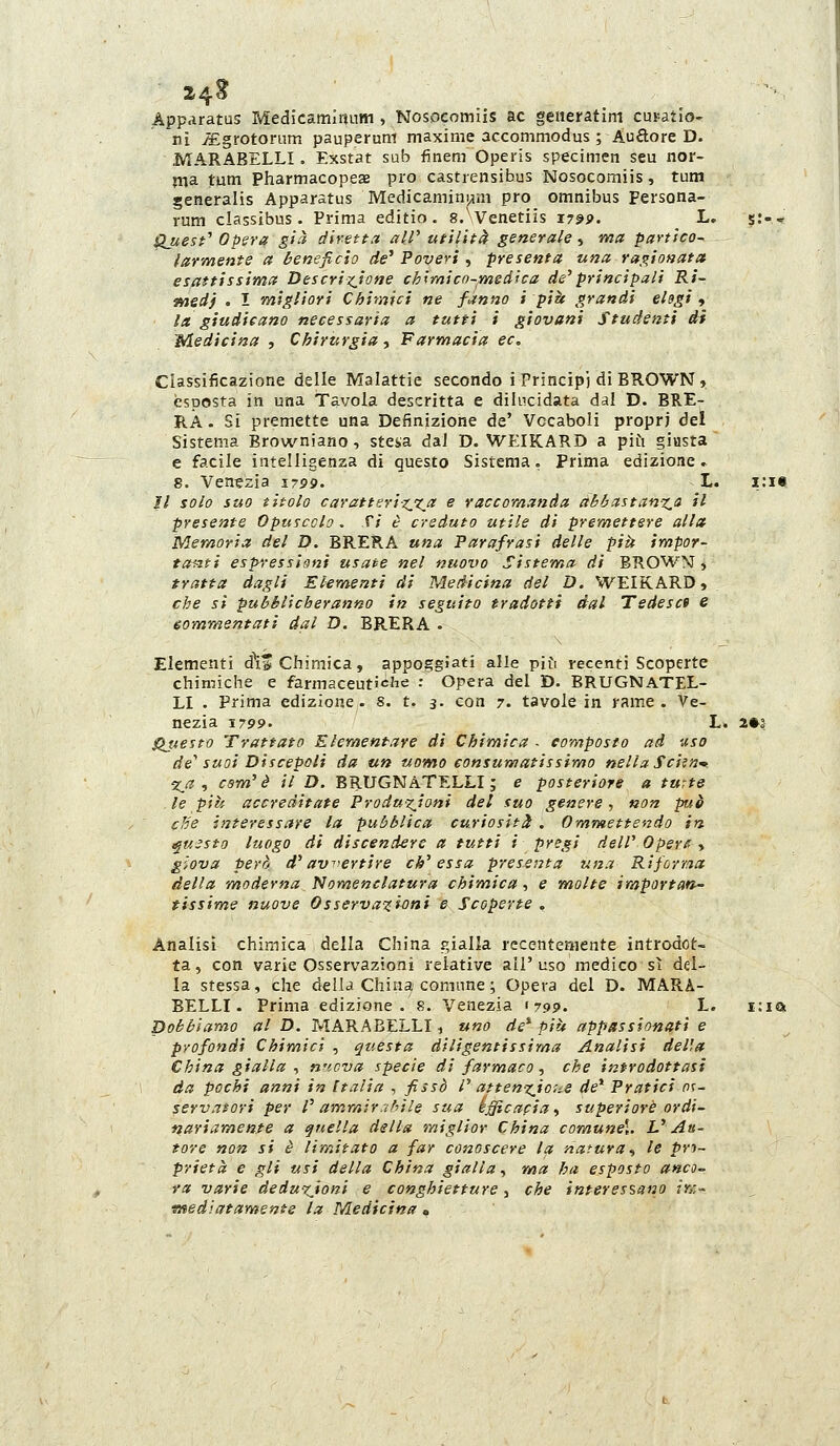 24^ App.iratus Medicamlitnm , Nosoeomiis ac generatim cui-atìo- ni JEgrotorum pauperuni maxime accommodus ; Auflore D. MARABELLI. Exstat sub finem Operis specimen seu nor- ma tum PharmacopesE prò castrensibus Nosoeomiis, tutn generalis Apparatus Medicamim^m prò omnibus Persona- rum classibus. Prima editio. g/Venetiis 179P. L. g.*-- ^uest'' Opera già diretta all' utilità generale, ma partico- iarmente a beneficio de^ Poveri ^ -presenta una ragionata esattissimct T>èicrixjone chimicn-msdica de'principali Ri- medj . I migliori Cbimici ne fanno i pia grandi elogi , la giudicano necessaria a tutti i giovani Studenti dì Medicina , Chirurgia, Farmacia ec. Classificazione delle Malattie secondo i Principi di BROWN , esposta in una Tavola descritta e dilucidata dal D. BRE- RA- Si premette una Definizione de' Vccaboli propri del Sistema Browniano, stesa dai D. WEIKARD a piCi giusta e facile intelligenza di questo Sistema. Prima edizione, g. Venezia i-pp. L. i:i« Il solo suo titolo caratturixx.^ ^ raccomanda abbastan%,a il presente Opuscolo . fi è creduto utile di premettere alla Memoria del D. BRERA una Parafrasi delle pia impor- toi-iti espressioni usate nel nuovo Sistema di BROWNT, tratta dagli Elementi di Medicina del D. WEIKARD, che si pubblicheranno in seguito tradotti dal Tedesce e eommentati dal D. BRERA . Elementi d\* Chimica, appoggiati alle più recenti Scoperte chimiche e farmaceutiche : Opera del D. BRUGNaTEL- LI . Prima edizione. 8. t. 3. con 7. tavole in rame. Ve- nezia 1799. L. 2»2 Questo Trattato Elementare di Chimica . composto ad uso de' suoi Discepoli da un uomo consumatissimo nella Sciai'- Iji ^ com'è il D. BRUGNàTELLI; e posteriore a turte le piti accreditate Produ-^ioni del suo genere , non pr^è die interessare la pubblica curiosità . Ommettendo in ^msto luogo di discendere a tutti i pregi dell' Opere , giova però d'av^'ertire ch'essa presenta una Riforr.ia della moderna Nomenclatura chimica, e molte iraportan- tissime nuove Osservazioni e Scoperte . Analisi chimica della China gialla recentemente introdot- ta, con varie Osservazioni relative all'uso medico sì del- la stessa, che della China comune ; Opera del D. MARA- BELLI. Prima edizione . 8. Venezia 1799. L. i:ia Dobbiamo al D. MARABELLI, uno de* più appassionati e profondi Chimici , questa diligentissima Analisi del'.a China gialla ^ n^icva specie di farmaco, che introdottasi da pochi anni in Italia , fissò l' attenx.io;^s de* Pratici nc- servatori per l' amr/ìir./bile sua kfficapia., superiore ordi- nariamente a quella della miglior China comune\. L'Au- tore non si è limitato a far conoscere la natura^ le pro- prietà e gli usi della China gialla, ma ha esposto anco- va varie deduxjoni e conghietture 3 che interessano /»:- ■mediatamente la Medicina •