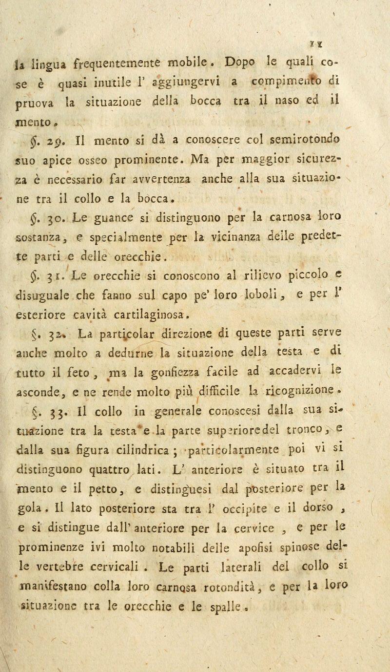 U lingua frequentemente mobile. Dopo le quali co- se è quasi inutile 1' aggiungervi a compimentb di pruova la situazione della bocca tra il naso ed il ^ento, §, zg. Il mento si dà a conoscere col semi rotondo suo apice osseo prominente. Ma per maggior sicurez- za è necessario far avvertenza anche alla sua situazio- ne tra il collo e la bocca. §, 30. Le guance si distinguono per la carnosa loro sostanzaj ^ specialmente per la vicinanza delle predet- te parti e delle orecchie, §, 31. Le orecchie si conoscono al rilievo piccolo e disuguale che famjo sul capo pe'loro ioboli^ e per T esteriore cavità cartilaginosa. §. 32* La particolar direzione di queste parti serve anche molto a dedurne la situazione della testa e di tutto il feto, ma la gonfiezza facile ad accadervi le asconde, e ne rende molto più difficile la ricognizione. §. 33. Il collo in generale conoscasi dalla sua si-» tubazione tra la testale.la parte sup^rioredel tronco, e dalla sua figura cilindrica; particolarmente poi vi si distinguono quattro lati. L' anteriore è situato tra il jnaento e il petto, e distinguesì dal ptìsteriore per la gola. Il lato posteriore sta tra V occipite e il dorso , e si distingue dall' anteriore per la cervice , e per le prominenze ivi molto notabili delle apofisi spinose del- le vertebre cervicali . Le parti laterali del collo si man\festano colla loro carnosa rotondità, e per U loro situazione tra le orecchie e le spalle.