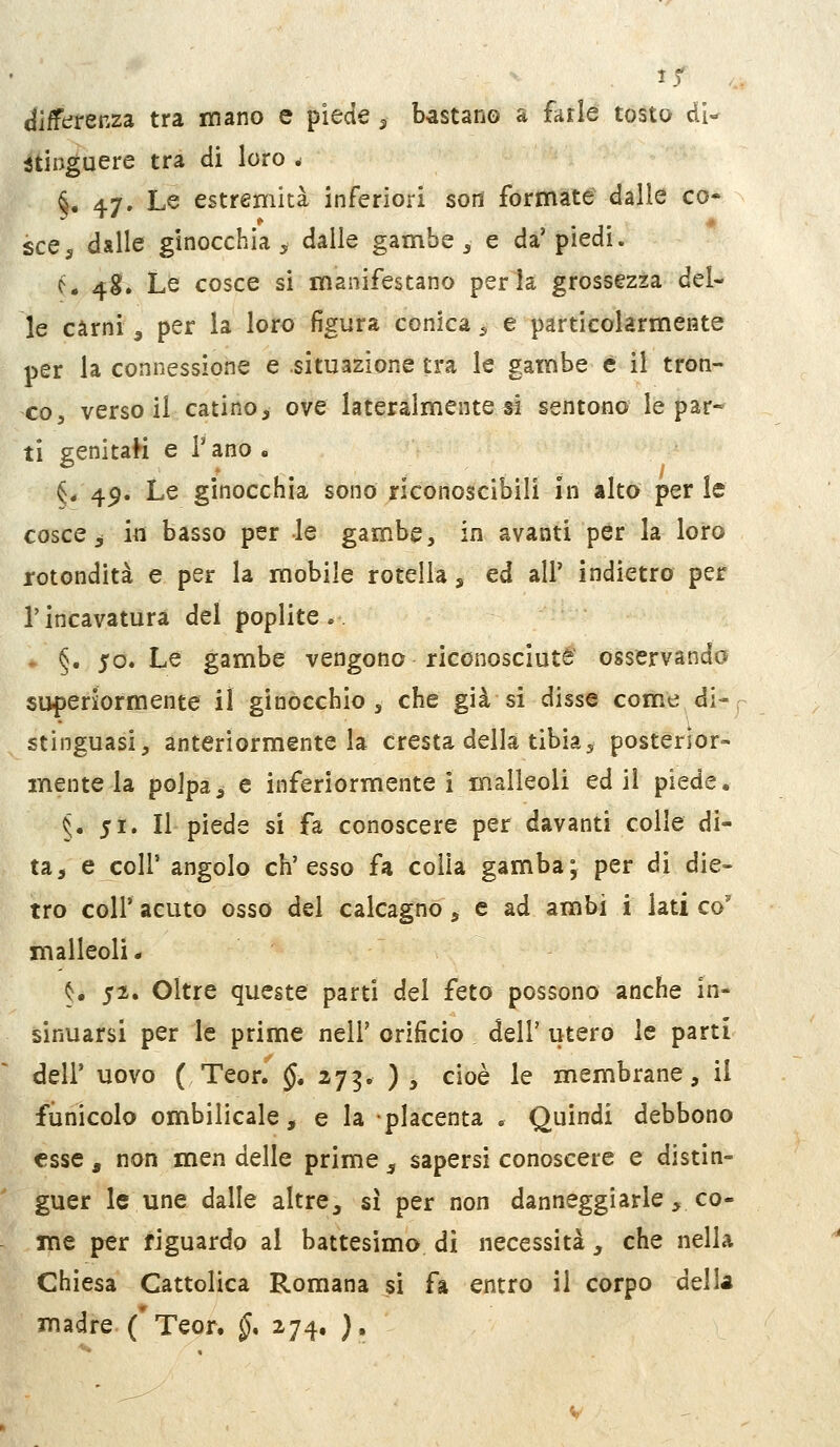 15^ differenza tra mano e piede, bastano a farle tosto di- stinguere tra di loro ^ §. 47. Le estremità inferiori sod formate dalle co« sce^ dalle ginocchia ^s dalle gambe ^ e da'piedi. ó* 4S. Le cosce si manifestano perla grossezza del- le carni 3 per la loro figura conica ^ e particolarmente per la connessione e situazione tra le gambe è il tron- co, versoli catino, ove lateralmente si sentono le par- ti genitaH e l'ano » §/49. Le ginocchia sono riconoscibili in alto perle cosce ^ in basso per le gambe, in avanti per la loro rotondità e per la mobile rotella , ed all' indietro per l'incavatura del poplite .. §. 50. Le gambe vengono riconosciute osservanda superiormente il ginocchio , che già si disse come di-^ stinguasi, anteriormente la cresta della tibia5 posterior- mente la polpa5 e inferiormente i malleoli ed il piede. 5. 51. Il piede si fa conoscere per davanti colle di- ta, e coli' angolo ch'esso fa colla gamba; per di die- tro coir acuto osso del calcagno, e ad ambi i lati co' malleoli. ^. 52. Oltre queste parti del feto possono anche in- sinuarsi per le prime nel!' orificio dell' utero le parti dell' uovo ( Teor. §, zj^, ) , cioè le membrane, il funicolo ombilicale, e la placenta . Quindi debbono esse, non men delle prime ^ sapersi conoscere e distin- guer le une dalle altre, sì per non danneggiarle, cO me per riguardo al battesimo di necessità, che nella Chiesa Cattolica Romana si fa entro il corpo delh madre ('Teor. §* 274. ),