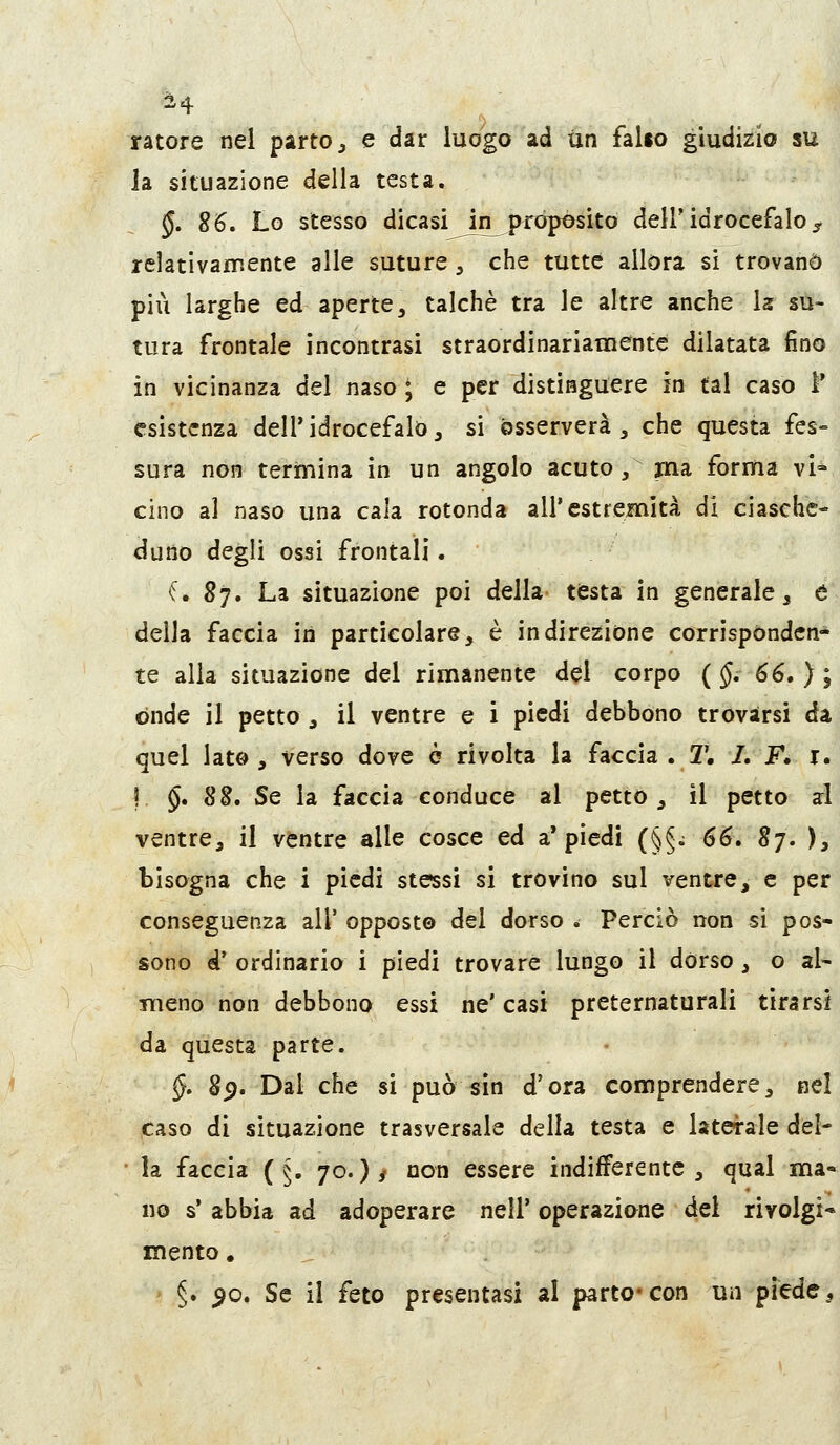 ratore nel parto ^ e dar luogo ad un fallo giudizio su Ja situazione della testa. §, S6, Lo stesso dicasi^n^ròposito dell'idrocefalo^ relativamente alle suture, che tutte allora si trovano più larghe ed aperte, talché tra le altre anche la: su- tura frontale incontrasi straordinariamente dilatata fino in vicinanza del naso ; e per distinguere in tal caso ì* esistenza dell'idrocefalo, si osserverà, che questa fes- sura non termina in un angolo acuto, jna forma vi- cino al naso una cala rotonda all'estremità di ciasche- duno degli ossi frontali. (, 87. La situazione poi della testa in generale, é della faccia in particolare, è in direzione corrìspòndcn* te alla situazione del rimanente del corpo ( §, 66. ) ; onde il petto, il ventre e i piedi debbono trovarsi da quel Iato , verso dove è rivolta la faccia . T. L F, i. I §, 8B, Se la faccia conduce al petto, il petto al ventre, il ventre alle cosce ed a'piedi (§§; 66» Sj. ), bisogna che i piedi stessi si trovino sul ventre, e per conseguenza all' opposto del dorso * Perciò non si pos- sono d' ordinario i piedi trovare lungo il dòrso, o al- meno non debbono essi ne' casi preternaturali tirarsi da questa parte. §. 89. Dal che si può sin d'ora comprendere, nel caso di situazione trasversale della testa e laterale del- la faccia ( §. 70.)/ non essere indifferente, qual ma- no s'abbia ad adoperare nell' operazione del rivolgi* mento, §. ^o. Se il feto presentasi al parto* con un piede ^
