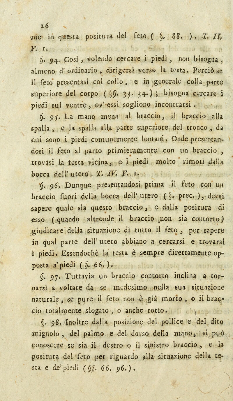 K r. §, ^4. Cosi j volendo cercare l piedi, non bisogna ^ almeno d'ordinario 5 dirigersi yers® la testa. Perciò se il feto presentasi col collo, e in .generale colja parte superiore elei corpo ( 5$' B3» 34») j bisogna cercare i piedi sul ventre, ov' essi sogliono incontrarsi , §. ^5. La mano mena al braccio, il braccio alla spalla 3 e la spalla alla parte supcriore del tronco , da cui sono i piedi comunemente lontarti. Onde presentan- idosi il feto al parto primieramente con un braccio , trovasi la testa vicina, ^ i piedi molto rimoti dalla bocca dell'utero, T, IV, F, u '§, 96. Dunque presentandosi 'prima il feto con un braccio fuori della bocca dell' utero ( §. prec. ), deesi sapere quale sia questo braccio, e dalla positura di esso (quando altronde il braccio ^non sia contorto) giudicare della situazione di tutto il feto _, per sapere in qual parte dell' utero abbiano a cercajrsi e trovarsi j piedi. Essendoché la testa è sempre direttamente op'» posta a'piedi (§, 66,)? §. ^7. Tuttavia un braccio contorto inclina a tor- narsi a voltare dia se medesimo nella sua situazione naturale, se pure il feto non-è già inorto , o il brac- cio totalmente slogato\, o anche rotto. \ ^. ^8. Inoltre dalla posizione del pollice e |del dito mignolo 5 del palmo e del dorso della mano, si pyò conoscere se sia il destro o il sLtiistro braccio, e la positura del feto per riguardo alia situazione della te- sta e de'piedi (§§. 66, 516.).