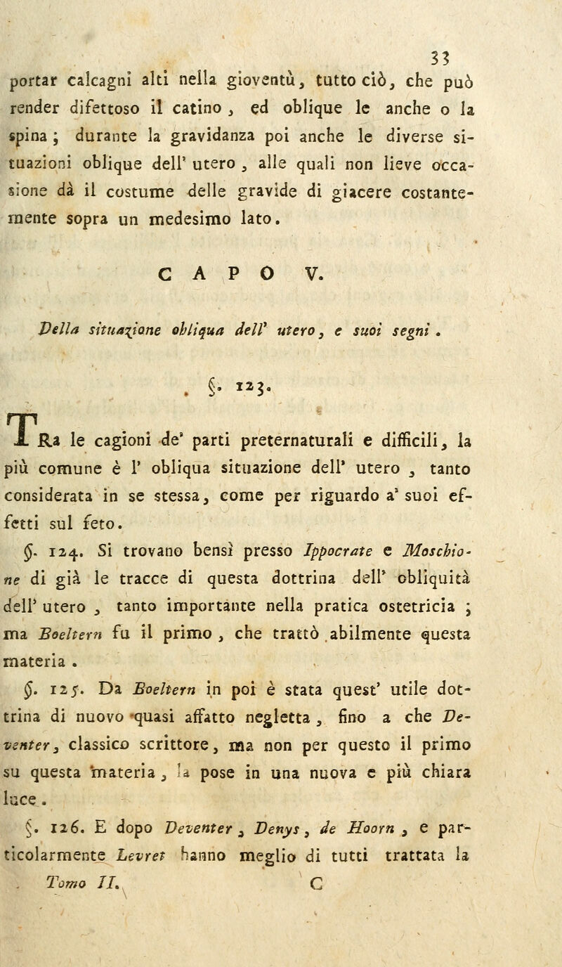 31 portar calcagni alti nella gioventù, tutto ciò, che può render difettoso il catino , ed oblique le anche o la spina ; durante la gravidanza poi anche le diverse si- tuazioni oblique dell' utero , alle quali non lieve occa- sione dà il costume <lelle gravide di giacere costante- mente sopra un medesimo lato. CAPO V. Velia situa^iiane obliqua delV utero, e suoi segni. . §• 123, A Ra le cagioni de' parti preternaturali e difficili, la più comune è 1* obliqua situazione deli* utero , tanto considerata in se stessa, come per riguardo a* suoi ef- fetti sul feto. §. 124. Si trovano bensì presso Ippocrate e Maschio - ne di già le tracce di questa dottrina dell* obliquità deir utero , tanto importante nella pratica ostetricia \ ma Boeltern fu il primo, che trattò abilmente questa materia . §. 11$. Da Bveltern in por è stata quest' utile dot- trina di nuovo 'quasi affatto negletta , fino a che Ve- vsnter3 classico scrittore, ma non per questo il primo su questa 'materia, U pose in una nuova e più chiara luce. §. 126. E dopo Deventer ^ Denys, de Hoorn , e par- ticolarmente Levret hanno meglio di tutti trattata la , Tomo IL^ C