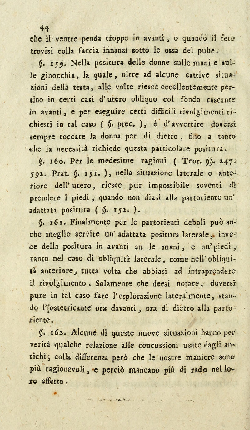 che ìFventre penda troppa in avanti, o quando il feiO trovisi colla faccia innanzi sotto le ossa del pube. §, i$f. Nella positura delle donne sulle mani e sul- le ginocchia, la quale, oltre ad alcune cattive situa- zioni della testa, alle volte riesce eccellentemente per- sino in certi casi d'utero obliquo col fondo cascante in avanti, e per eseguire certi difficili rivolgimenti ri- chiesti in tal caso ( J. prec, ), è d'avvertire doversi sempre toccare la donna per di dietro, fino a tanto che la necessità richiede questa particolare positura. §. i6o. Per le medesime ragioni ( Teor. §§. 247 ^ 5^2. Prat. $. 151. ), nella situazione laterale o ante- riore dell'utero, riesce pur impossibile soventi dr prendere i piedi , quando non diasi alla partoriente un' adattata positura ( §, 152. ), §* 161. Finalmente per le partorienti deboli può an- che meglio servire un* adattata positura laterale,, inve- ce della positura in avanti su le mani, e su' piedi, tanto nel caso di obliquità laterale^ come nell'obliqui- tà anteriore^ tutta volta che abbiasi ad intraprendere il rivolgimento. Solamente che deesi noj^are, doversi pure in tal caso fare l'esplorazione lateralmente, stan- do l'iostetricante ora davanti ^ ora di diètro alla parto» xlentee §, i6i. i^lcune di queste nuove situazioni hanno per verità qualche relazione alle concussioni usate dagli ati-- tichi; colla differenza però che le nostre maniere sono' più ragionevolia^-e perciò mancano più di rado nello* xo effetto «