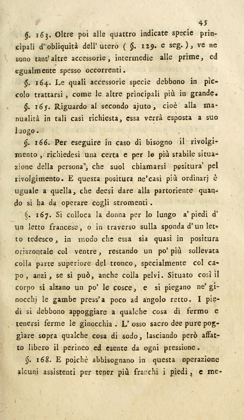 §. i6i» Oltre poi aile quattro indicate specie prin- cipali d'obliquità dell'utero ( §. 119. e seg.) ^ ve ne sono tant- altre accessorie, intermedie alle prime, ed egualmente spesso occorrenti. 5. 164. Le quali accessorie specie debbono in pìc- colo trattarsi, come le altre principali più in grande. §. 11^5. Riguardo al secondp ajuto, cioè alla ma- nualità in tali casi richiesta, essa verrà esposta a suo luogo. §, 166. Per eseguire in caso di bisogno il rivolgi- mento , richiedesi una certa e per lo più stabile situa- zione della persona*^ che suol chiamarsi positura pel rivolgimento. E questa positura ne'casi più ordinarj è uguale a quella, che deesi dare alla partoriente quan- do si ha da operare cogU stromenti. §. 167. Si colloca la donna per lo lungo a'piedi d' un Ietto francese, o in traverso sulla sponda d'un let*? to tedesco, in modo che essa sia quasi in positura orizzontale col ventre, restando un po' più sollevata colla parte superiore del tronco, specialmente col ca- po , anzi, se si può, anche colla pelvi. Situato così il corpo si alzano un po' le cosce, e si piegano ne'gi- nocchj le gambe press'a poco ad angolo retto. I pie- di si debbono appoggiare a qualche cosa di fermo e tenersi ferme le ginocchia . L^ osso sacro dee pure pog- giare sopra qualche cosa di sodo, lasciando però affat- to libero il perineo ed esente da ogni pressione . §, 168. E poiché abbisognano in questa operazione alcuni assistenti per tener più franchi i piedi ^ e me-