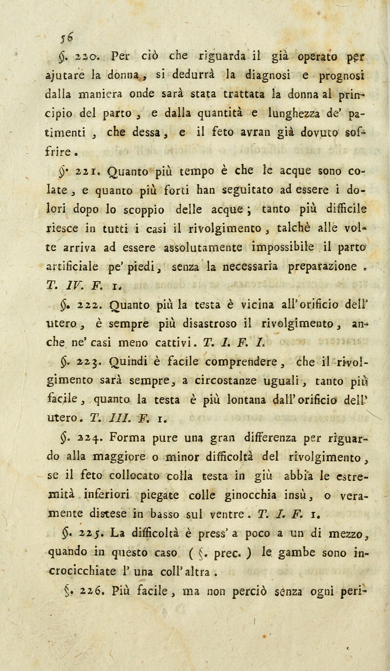 §, 220. Per ciò che riguarda ii già operato p^r ajutaré la donna., si dedurrà la diagnosi e prognosi dalla maniera onde sarà stata trattata la donna ai prin^ cipio del parto ^ e dalia quantità e lunghezza de' pa- timenti j che dessa, e il feto avran già dovuto sof^ fri re . §* ZZI, Quanto più tempo è che le acque sono co- late j e quanto più forti han seguitato ad essere i do* lori dopo lo scoppio delle acque ; tanto più difficile riesce in tutti i casi ii rivolgimento ^ talché alle voi* te arriva ad essere assolutamente impossibile il parto artificiale pe'piedi, senza la necessaria preparazione , T, IV. F. I- $. 222. Quanto più la testa è vicina all'orificio dell* utero j è sempre più disastroso il rivolgimento ^ an- che ne* casi meno cattivi. T. 1, F. I. §, 223. Quindi è facile comprendere, che il rivol- gimento sarà sempre, a circostanze uguali, tanto più facile, quanto la testa è più lontana dall'orificio dell* utero, r. ///. F, I. §. 324. Forma pure una gran differenza per riguar- do alla maggiore o minor difficoltà del rivolgimento, se il feto collocato colla testa in giù abbia le estre- mità inferiori piegate colle ginocchia insù, o vera- mente distese in basso sul ventre. T. I. F. i. $. 225. La difficoltà è press'a poco a un di mezzo, quando in questo caso ( ^, prec ) le gambe sono in- crocicchiate r una coli'altra. 5. 226, Più facile, ma non perciò senza ogni peri'