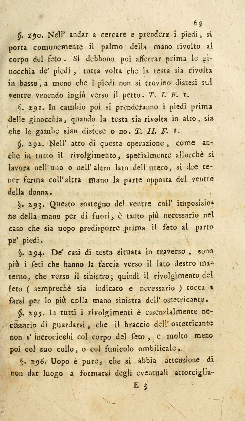 §. 2^0. Neil' andar a cercare e prendere i piedi, si pòrta comunemente il palmo della mano rivolto ai corpo del feto . Si debbono poi afferrar prima le gi- nocchia de' piedi , tutta volta che la testa sia rivolta in basso j a menò che i piedi non si trovino distesi sul ventre venendo ingiù verso il petto. T, I. F. i. ^. S91. In cambio poi si prenderanno i piedi prima delle ginocchia, quando la testa sia rivolta in alto, sia che le gambe sian distese o no. T, IL F. i. §, 292. Neil' atto di questa operazione, come an- che in tutto il rivol|imentò, specialmente allorché si lavora nell'uno o nell'altro lato dell'utero, si dee te- ner fejrma coli'altra mano la parte opposta del ventre della donna» \ §• ^9ì' Questo sostegtK) del ventre còli' imposizioni' fte della mano per di fuori, è tanto più necessario nel caso che sia uopo predisporre prima il feto al parto pe' piedi i §. 294. De' caìsi di testa dtuata in tr^averso , sono più i feti che hanno la faccia verso il lato destro ma- terno, che verso il sinistro; quindi il rivolgimento dei feto ( semprechè sia indicato e necessario ) tocca a farsi per lo più colla mano sinistra dell* ostetricante. §. 2^5. In tutti i rivolgimenti è essenzialmente ne- ^^ssario di guardarsi ^ che il braccio dell' ostetricante non s'incrocicchi col corpo del feto , e molto meno poi col suo collo, o col funicolo ombìlicale » §. 256. Uopo è pure, che si abbia attenzione di non dar luogo a formarsi degli eventuali attorciglia-