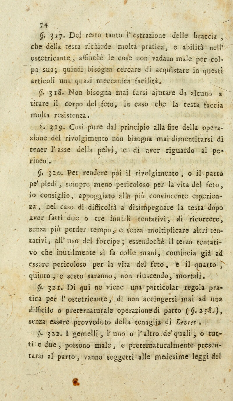 $. giy. Del resto tanto l'estrazione delle braccia ^ cfce della testa richiede molta pratica^ e abilità nell* ostetricante^^-afeicliè le cose non vadano male per col- pa suaj quindi bisògìra cercare di acquistare in questi articoli una quasi meccanica facilità, $. 3t8» Non bisogna mal farsi ajutare da alcuno a tirare il corpo dei feto^ in caso che la testa faccia molta resistenza. §• gi^. Così pure dai principio alla fine della opera- zione del fivolgimerìto non bisogna mai dimenticarsi di tener Tasse della pelvi, e di aver riguardo al pe- rineo . §, |io. Per rendere poi il rivolgimento, o il parto pe* piedi, sempre meno pericoloso per la vita del feto, io coo^lio, appoggiato alla più convincente esperien- za ^ nel caso di difficoltà a disirtpegnare la testa dopo ay^r fatti due o tre inutile tentativi, di ricorrere, senza più perder tempo, e <lenza moltiplicare altri ten- tativi, all'uso del forcipe; essendoché interzo tentati- vo che inutilmente si fa colle mani, comincia già ad essere pericoloso per la Vita dei feto, è il quarto 7 quinto, e sesto saranno, non riuscendo, mortali. §• 321. Di qui ne viene una particolar regola pra- tica per r ostetricante, di non accingersi mai ad una difficile o preternaturale operazionedi parto ($.2-5^.), senza essere provveduto della > tenaglia di Levret . §» 322. I gemelli, 1'uno o i'altro, de'quali , o tut- ti e due, possono male, e preternatutalmente presen- tarsi 2I parto, vanno soggetti alle medesime leggi del