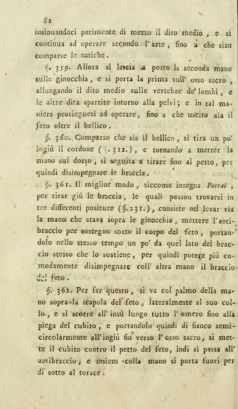 continua ad operare secondo 1' arte ^ fino a che sian comparse le natiche. §. 3 55?. Allora sì lascia a posto la seconda mand sulle ginocchia ^ e si porta la prima suU' osso sacro , allungando il dito medio ^ulle vertebre de* lombi ^ e le altre dita spartite intorno alla pelvi ; e in tal ma- niera prosieguesi ad operare :, fino a che uscito sia il feto oltre il bellico . §. ^6o. Comparso che sia il bellico ^ si tira un pò* ingiù il cordone ({.^iz',), e tornando a metter la mano sul dorso ^ si ^guita a; tirare fino ai petto^ per quindi disimpegnare le braccia o §. 361. Il miglior modo ^ siccome insegna Portai , per tirar giù le braccia 5 le quali posson trovarsi in tre differenti positure (5.231.)^ consiste nel levar via- la mano; che stava sopra le ginocchia^ mettere l'anti- braccio per sostegno sotto il corpo dei feto ^ portan-' dolo nello stesso tempo un po' da quel lato dèj brac- cio stesso che lo sostiene, per quindi potere più co- modamente disimpegnare coli' altra mano il braccio §, 362. Per far questo ^ si va col palmx) della ma» no sopra^la scapola del feto 5 lateralmente al suo col- lo~j e si scorre all'insù lungo tutto T omero fino allit piega del cubito , e portandolo quindi di fianco semi— circolarmente all'ingiù fin verso Tosso sacro, si met- te il cubito contro il petto del feto, indi si passa all' ■antibraccio y e ittsiem -colla mano si porta fuori per di sotto al torace .