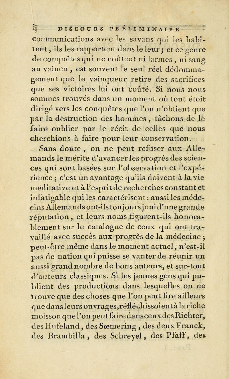 communications avec les sa vans qui les habi- tent , ils les rapportent dans le leur ; et ce genre de conquêtes qui ne coûtent ni larmes , ni sang au vaincu , est souvent le seul réel dédomma- gement que le vainqueur retire des sacrifices que ses victoires lui ont coûté. Si nous nous sommes trouvés dans un moment où tout étoit dirigé vers les conquêtes que l'on n'obtient que par la destruction des hommes, tâchons de le faire oublier par le récit de celles que nous cherchions à faire pour leur conservation. Sans doute , on ne peut refuser aux Alle- mands le mérite d'avancer les progrès des scien- ces qui sont basées sur l'observation et l'expé- rience 5 c'est un avantage qu'ils doivent à la,vie méditative et à l'esprit de recherches constant et infatigable qui les caractérisent : aussi les méde- cins Alleman ds ont-ils ton j ours j oui d'une grande réputation, et leurs noms figurent-ils honora - Liernent sur le catalogue de ceux qui ont tra- vaillé avec succès aux progrès de la médecine $ peut-être même dans le moment actuel, n'est-il pas de nation qui puisse se vanter de réunir un aussi srand nombre de bons auteurs, et sur-tout d'auteurs classiques. Si les jeunes gens qui pu- blient des productions dans lesquelles on ne trouve que des choses que l'on peut lire ailleurs que dans leurs ouvrages,réfléohissoient à la riche moisson que l'on peutfairedansceux desRichter, des Hufeland, des Sœmering , des deux Franck, des JBrambilla , des Schreyel, des Pfaff, des
