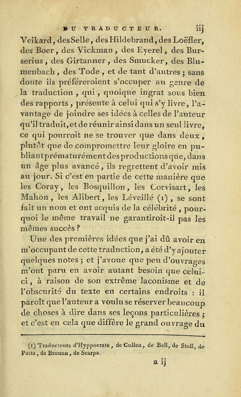 Veikard, des Selle, des Hildebrand, des Loëfler, des Boer, des Vickman , des Eyerel, des Bur- serius, des Girtanner, des Sinucker, des Blu- menbach, des Tode , et de tant d'autres ; sans doute ils préféreroient s'occuper au genre de la traduction , qui , quoique ingrat sous bien des rapports , présente à celui qui s'y livre, l'a- vantage de joindre ses idées à celles de l'auteur qu'il traduit, et de réunir ainsi dans un seul livre, ce qui pourroit ne se trouver que dans deux , plutôt que de compromettre leur gloire en pu- bliant prématurément des productions que, dans un âge plus avancé , ils regrettent d'avoir mis au jour. Si c'est en partie de cette manière que les Coray> les Bosquillon, les Corvisart, les Mahoil, les Alibert, les Léveillé (1) , se sont fait un nom et ont acquis de la célébrité , pour- quoi le même travail ne garantiroit-il pas les mêmes succès? Une des premières idées que j'ai dû avoir en m'oCcupant de cette traduction, a été d'y ajouter quelques notes ; et j'avoue que peu d'ouvraees m'ont paru en avoir autant besoin que celui- ci , à raison de son extrême laconisme et de l'obscurité du texte en certains endroits : il paroît que l'auteur a voulu se réserver beaucoup de choses à dire dans ses leçons particulières ; et c'est en cela que diffère le grand ouvrage du T- ' ' - — - - ... ■ ■■■-, ... . ■ ... _. -- . _ (£) Traducteurs d'Hyppocrate , de Cullen, de Bell> de StoîI? de Pasta j de Erouun ? de Scarpa.