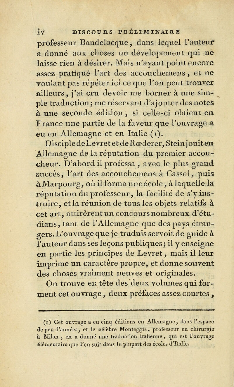 professeur BaudeJocque, dans lequel l'auteur a donné aux choses un dévelopement qui ne laisse rien à désirer. Mais n'ayant point encore a.ssez pratiqué l'art des accouchemens , et ne voulant pas répéter ici ce que l'on peut trouver ailleurs, j'ai cru devoir me borner à une sim- ple traduction; me réservant d'ajouter des notes à une seconde édition, si celle-ci obtient en France une partie de la faveur que l'ouvrage a eu en Allemagne et en Italie (1). Disciple de Le vre t et de Roederer, Stein j ouit en Allemagne de la réputation du premier accou- cheur. D'abord il professa , avec le plus grand succès, l'art des accouchemens à Cassel, puis àMarpourg, où il forma une école, à laquelle la réputation du professeur, la facilité de s'y ins- truire, et la réunion de tous les objets relatifs à cet art, attirèrent un concours nombreux d'étu- dians, tant de l'Allemagne que des pays étran- gers. L'ouvrage que je traduis servoit de guide à l'auteur dans ses leçons publiques $ il y enseigne en partie les principes de Levret, mais il leur imprime un caractère propre, et donne souvent des choses vraiment neuves et originales. On trouve entête des deux volumes qui for- ment cet ouvrage, deux préfaces assez courtes , (i) Cet ouvrage a eu cinq éditions en Allemagne, dans l'espace de peu d'années, et le célèbre Monteggia, professeur en chirurgie à Milan , en a donné une traduction italienne, qui est l'ouvrage élémentaire que l'on suit dans la plupart des écoles d'Italie.