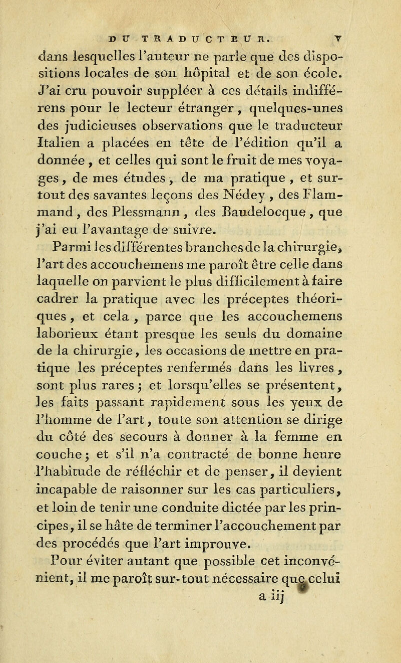 dans lesquelles l'auteur ne parie que des dispo- sitions locales de son hôpital et de son école. J'ai cru pouvoir suppléer à ces détails indiffé- rons pour le lecteur étranger, quelques-unes des judicieuses observations que le traducteur Italien a placées en tête de l'édition qu'il a donnée , et celles qui sont le fruit de mes voya- ges , de mes études, de ma pratique , et sur- tout des savantes leçons des Nédey , des Flam- mand , des Plessmann , des Baudelocque , que j'ai eu l'avantage de suivre. Parmi les différentes branches de la chirurgie, Part des accouchemens me paroît être celle dans laquelle on parvient le plus difficilement à faire cadrer la pratique avec les préceptes théori- ques , et cela , parce que les accouchemens laborieux étant presque les seuls du domaine de la chirurgie, les occasions de mettre en pra- tique les préceptes renfermés dans les livres, sont plus rares ; et lorsqu'elles se présentent, les faits passant rapidement sous les yeux de l'homme de l'art, toute son attention se dirige du côté des secours à donner à la femme en couche ; et s'il n'a contracté de bonne heure l'habitude de réfléchir et de penser, il devient incapable de raisonner sur les cas particuliers, et loin de tenir une conduite dictée par les prin- cipes , il se hâte de terminer l'accouchement par des procédés que l'art improuve. Pour éviter autant que possible cet inconvé- nient, il me paroît sur-tout nécessaire quacelui a iij