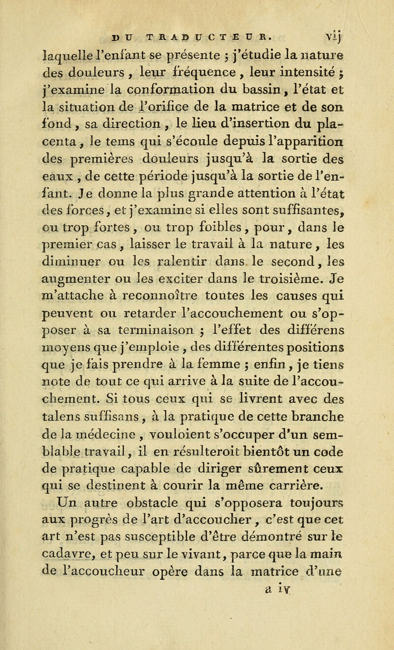 laquelle l'enfant se présente 5 j'étudie la nature des douleurs , leur fréquence , leur intensité $ j'examine la conformation du bassin, l'état et la situation de l'orifice de la matrice et de son fond , sa direction , le lieu d'insertion du pla- centa , le tems qui s'écoule depuis l'apparition des premières douleurs jusqu'à la sortie des eaux , de cette période jusqu'à la sortie de l'en- fant. Je donne la plus grande attention à l'état des forces, et j'examine si elles sont suffisantes, ou trop fortes , ou trop foibles , pour, dans le premier cas, laisser le travail à la nature, les diminuer ou les ralentir clans le second, les augmenter ou les exciter dans le troisième. Je m'attache à reconnoître toutes les causes qui peuvent ou retarder l'accouchement ou s'op- poser à sa terminaison $ l'effet des différens moyens que j'emploie , des différentes positions que je fais prendre à la femme 5 enfin, je tiens note de tout ce qui arrive à la suite de l'accou- chement. Si tous ceux qui se livrent avec des talens suflisans , à la pratique de cette branche de la médecine , vouloient s'occuper d'un sem- blable travail, il en résulteroit bientôt un code de pratique capable de diriger sûrement ceux qui se destinent à courir la même carrière. Un autre obstacle qui s'opposera toujours aux progrès de l'art d'accoucher , c'est que cet art n'est pas susceptible d'être démontré sur le cadavre, et peu sur le vivant, parce que la main de l'accoucheur opère dans la matrice d'une a îy