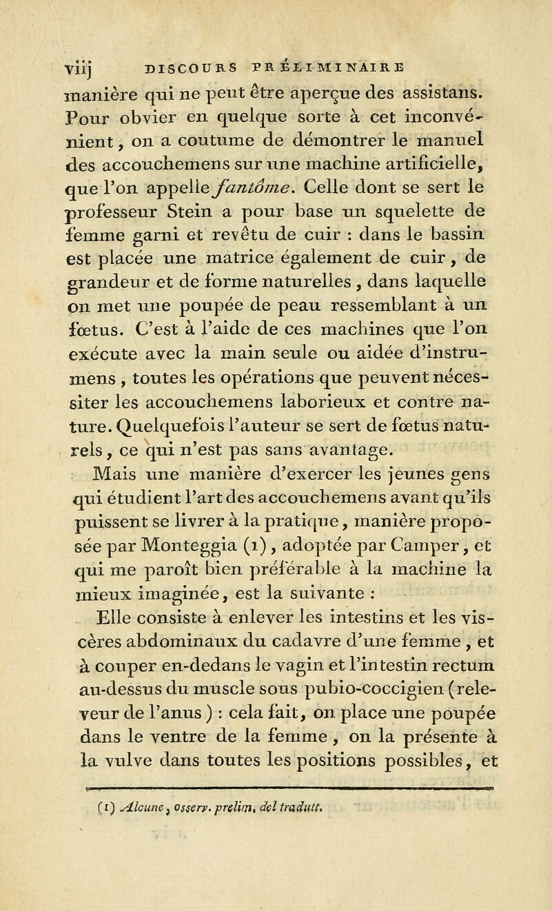 manière qui ne peut être aperçue des assistans. Pour obvier en quelque sorte à cet inconvé- nient , on a coutume de démontrer le manuel des accouchemens sur une machine artificielle, que Ton appelle fantôme. Celle dont se sert le professeur Stein a pour base un squelette de femme garni et revêtu de cuir : dans le bassin est placée une matrice également de cuir, de grandeur et de forme naturelles , dans laquelle on met une poupée de peau ressemblant à un foetus. C'est à l'aide de ces machines que l'on exécute avec la main seule ou aidée d'instru- mens , toutes les opérations que peuvent néces- siter les accouchemens laborieux et contre na- ture. Quelquefois l'auteur se sert de fœtus natu- rels , ce qui n'est pas sans avantage. Mais une manière d'exercer les jeunes gens qui étudient l'art des accouchemens avant qu'ils puissent se livrer à la pratique, manière propo- sée par Monteggia (1), adoptée par Camper, et qui me paroît bien préférable à la machine la mieux imaginée, est la suivante : Elle consiste à enlever les intestins et les vis- cères abdominaux du cadavre d'une femme , et à couper en-dedans le vagin et l'intestin rectum au-dessus du muscle sous pubio-coccigien (rele- veur de l'anus ) : cela fait, on place une poupée dans le ventre de la femme, on la présente à la vulve dans toutes les positions possibles, et (i) Alcune^ ossery. prelim, dçl traduit.