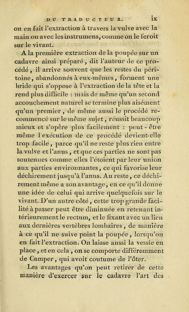 on en fait l'extraction à travers la vulve avec la main ou avec les instrumens, comme on le feroit sur le vivant. A la première extraction de la poupée sur un cadavre ainsi préparé , dit l'auteur de ce pro- cédé , il arrive souvent que les restes du péri- toine , abandonnés à eux-mêmes, forment une bride qui s'oppose à l'extraction de la tête et la rend plus difficile : mais de même qu'un second accouchement naturel se termine plus aisément qu'un premier, de même aussi le procédé re- commencé sur le même sujet, réussit beaucoup mieux et s'opère plus facilement : peut - être même l'exécution de ce procédé devient-elle trop facile , parce qu'il ne reste plus rien entre la vulve et l'anus , et que ces parties ne sont pas soutenues comme elles l'étoient par leur union aux parties environnantes, ce qui favorise leur déchirement jusqu'à l'anus. Au reste, ce déchi- rement même a son avantage, en ce qu'il donne une idée de celui qui arrive quelquefois sur le vivant. D'un autre côté, cette trop grande faci- lité à passer peut être diminuée en retenant in- térieurement le rectum, et le fixant avec un lien aux dernières vertèbres lombaires , de manière à ce qu'il ne suive point la poupée, lorsqu'on en fait l'extraction. On laisse aussi la vessie en place , et en cela , on se comporte différemment de Camper, qui avoit coutume de l'ôter. Les avantages qu'on peut retirer de cette manière d'exercer sur le cadavre l'art des