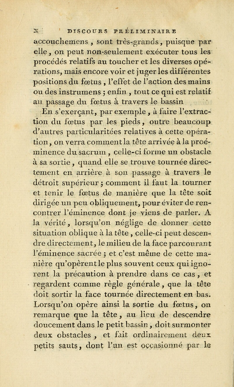 accouchemens , sont très-grands, puisque par elle, on peut non-seulement exécuter tous les procédés relatifs au toucher et les diverses opé- rations, mais encore voir et juger les différentes positions du fœtus , l'effet de l'action des mains ou des instrumens 5 enfin , tout ce qui est relatif au passage du fœtus à travers le bassin En s'exerçant, par exemple , à faire l'extrac- tion du fœtus par les pieds, outre beaucoup d'autres particularitées relatives à cette opéra- tion , on verra comment la tête arrivée à la proé- minence du sacrum , celle-ci forme un obstacle à sa sortie , quand elle se trouve tournée direc- tement en arrière à son passage à travers le détroit supérieur ; comment il faut la tourner et tenir le fœtus de manière que la tête soit dirigée un peu obliquement, pour éviter de ren- contrer l'éminence dont je viens de parler. A la vérité, lorsqu'on néglige de donner cette situation oblique à la tête , celle-ci peut descen- dre directement, le milieu de la face parcourant l'éminence sacrée $ et c'est même de cette ma- nière qu'opèrent le plus souvent ceux qui igno- rent la précaution à prendre dans ce cas , et regardent comme règle générale, que la tête doit sortir la face tournée directement en bas. Lorsqu'on opère ainsi la sortie du fœtus, on remarque que la tête , au lieu de descendre doucement dans le petit bassin , doit surmonter deux obstacles , et fait ordinairement deux petits sauts, dont l'un est occasionné par le