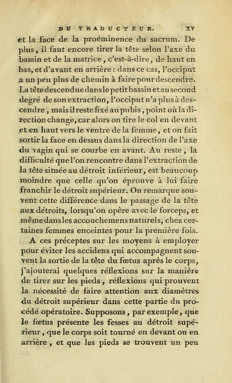 et la face de la proéminence du sacrum. De plus, il faut encore tirer la tête selon l'axe du bassin et de la matrice , c'est-à-dire, de haut en bas, et d'avant en arrière : dans ce cas, l'occiput a un peu plus de chemin à faire pour descendre. La tête descendue dans le petit bassin et au second degré de son extraction, l'occiput n'a plus à des- cendre , mais il reste fixé au pubi s, point où la di- rection change, car alors on tire le col en devant et en haut vers le ventre de la femme, et on fait sortir la face en dessus dans la direction de l'axe du vagin qui se courbe en avant. Au reste , la difficulté que l'on rencontre dans l'extraction de la tête située au détroit inférieur, est beaucoup moindre que celle qu'on éprouve à lui faire franchir le détroit supérieur. On remarque sou- vent cette différence dans le passage de la tête aux détroits, lorsqu'on opère avec le forceps, et mêmedansles accouchemens naturels, chez cer- taines femmes enceintes pour la première fois. A ces préceptes sur les moyens à employer pour éviter les accidens qui accompagnent sou- vent la sortie de la tête du fœtus après le corps, j'ajouterai quelques réflexions sur la manière de tirer sur les pieds , réflexions qui prouvent la nécessité de faire attention aux diamètres du détroit supérieur dans cette partie du pro- cédé opératoire. Supposons, par exemple, que le fœtus présente les fesses au détroit supé- rieur , que le corps soit tourné en devant ou en arrière , et que les pieds se trouvent un peu