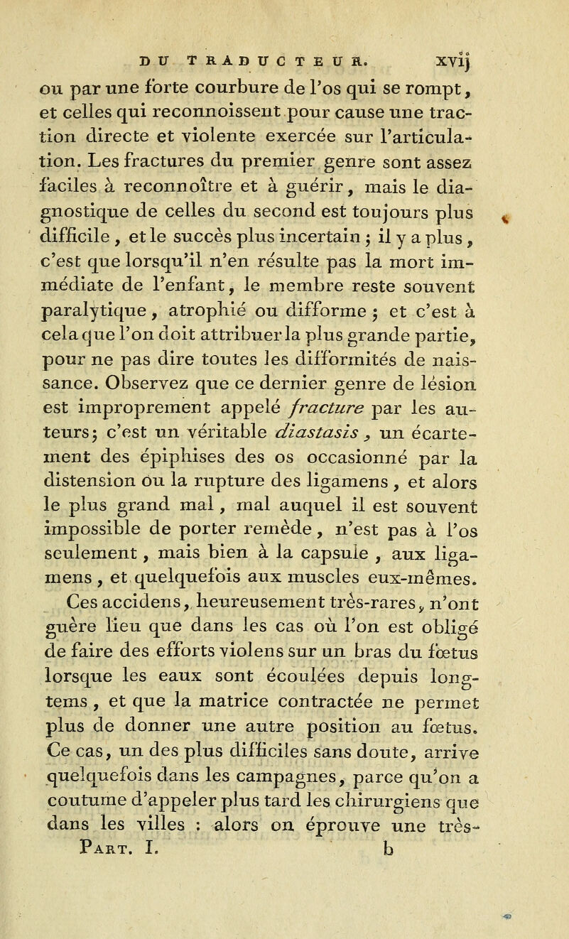 ou par une forte courbure de Tos qui se rompt, et Gelles qui reconnoissent pour cause une trac- tion directe et violente exercée sur l'articula- tion. Les fractures du premier genre sont assez faciles à reconnoître et à guérir, mais le dia- gnostique de celles du second est toujours plus difficile , et le succès plus incertain ; il y a plus, c'est que lorsqu'il n'en résulte pas la mort im- médiate de l'enfant j le membre reste souvent paralytique, atrophié ou difforme ; et c'est à cela que l'on doit attribuer la plus grande partie, pour ne pas dire toutes ]es difformités de nais- sance. Observez que ce dernier genre de lésion est improprement appelé fracture par les au- teurs; c'est un véritable diastasis > un écarte- ment des épiphises des os occasionné par la distension Ou la rupture des ligamens , et alors le plus grand mal, mal auquel il est souvent impossible de porter remède, n'est pas à l'os seulement, mais bien à la capsule , aux liga- mens, et quelquefois aux muscles eux-mêmes* Ces accidens, heureusement très-rares >, n'ont guère lieu que dans les cas où Ton est obligé de faire des efforts violens sur un bras du foetus lorsque les eaux sont écoulées depuis long- tems , et que la matrice contractée ne permet plus de donner une autre position au fœtus. Ce cas, un des plus difficiles sans doute, arrive quelquefois dans les campagnes, parce qu'on a coutume d'appeler plus tard les chirurgiens que dans les villes ; alors on éprouve une très- Part. I. b