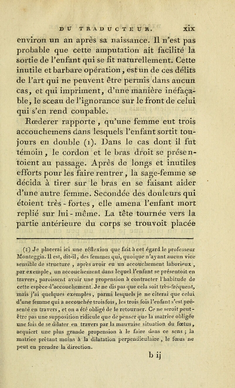 environ un an après sa naissance. Il n'est pas probable que cette amputation ait facilité la sortie de l'enfant qui se fit naturellement. Cette inutile et barbare opération, est un de ces délits de l'art qui ne peuvent être permis dans aucun cas, et qui impriment, d'une manière inéfaça- ble, le sceau de l'ignorance sur le front de celui qui s'en rend coupable. Rœderer rapporte , qu'une femme eut trois accouchemens dans lesquels l'enfant sortit tou- jours en double (1). Dans le cas dont il fut témoin, le cordon et le bras droit se prése n- toient au passage. Après de longs et inutiles efforts pour les faire rentrer, la sage-femme se décida à tirer sur le bras en se faisant aider d'une autre femme. Secondée des douleurs qui étoient très-fortes, elle amena l'enfant mort replié sur lui-même. La tête tournée vers la partie antérieure du corps se trouvoit placée (i) Je placerai ici une réflexion que fait à cet égard le professeur Monteggia. Il est, dit-il, des femmes qui, quoique n'ayant aucun vice sensible de structure , après avoir eu un accouchement laborieux , par exemple, un accouchement dans lequel l'enfant se présentoit en travers, paroissent avoir une propension à contracter l'habitude de cette espèce d'accouchement. Je ne dis pas que cela soit très-fréquent, mais j'ai quelques exemples, parmi lesquels je ne citerai que celui d'une femme qui a accouchée trois fois, les trois fois l'enfant s'est pré- senié en travers, et on a été obligé de le retourner. Ce ne seroit peut- être pas une supposition ridicule que dépenser que la matrice obligée une fois de se dilater en travers par la mauvaise situation du fœtus, acquiert une plus grande propension à le faire dans ce sens ; la matrice prêtant moins à la dilatation perpendiculaire, le fœus ne peut en prendre la direction. b ij