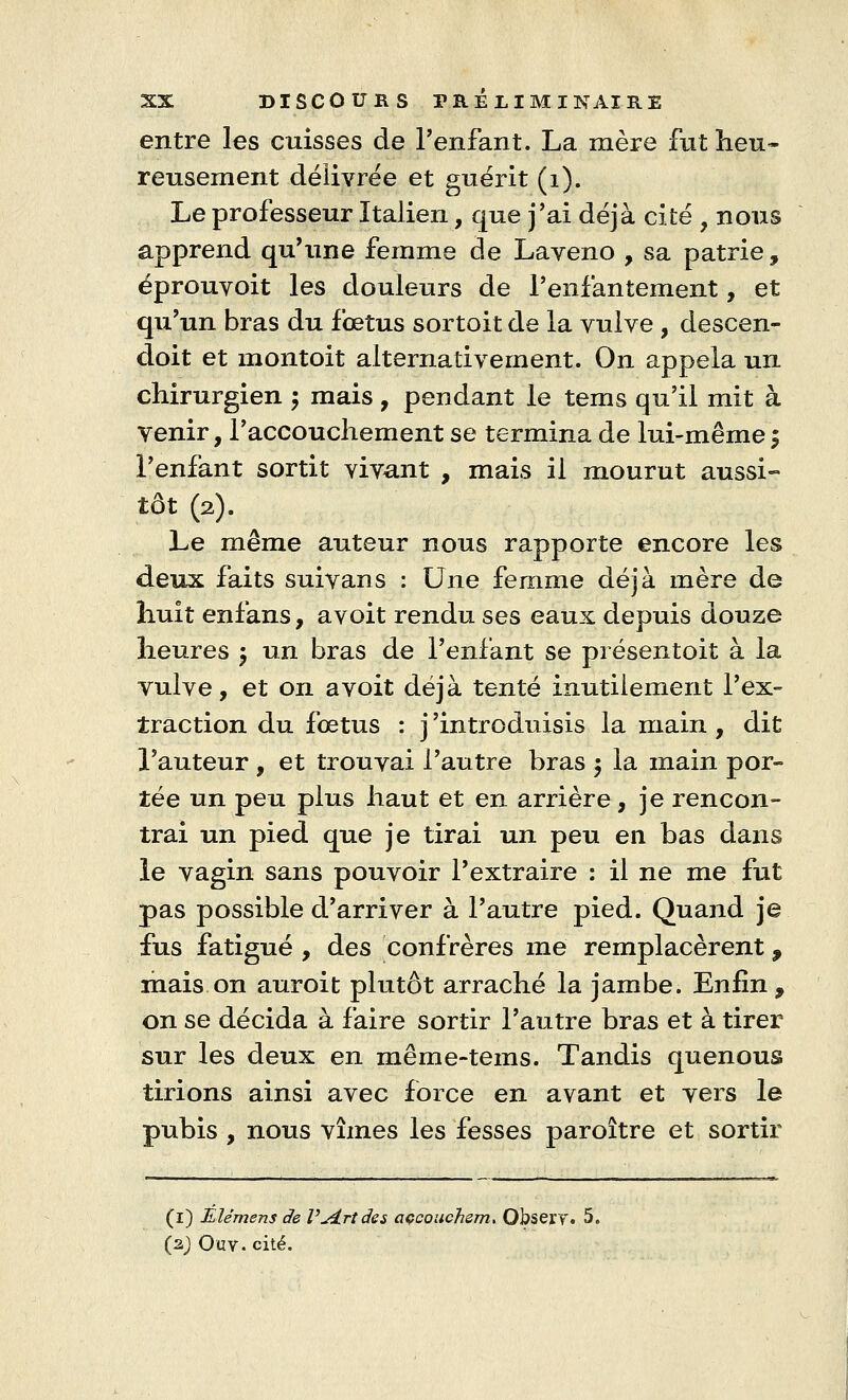 entre les cuisses de l'enfant. La mère fut heu- reusement délivrée et guérit (1). Le professeur Italien, que j'ai déjà cité , nous apprend qu'une femme de Laveno , sa patrie, éprouvoit les douleurs de l'enfantement, et qu'un bras du fœtus sortoit de la vulve , descen- doit et montoit alternativement. On appela un chirurgien \ mais, pendant le tems qu'il mit à Venir, l'accouchement se termina de lui-même -9 l'enfant sortit vivant , mais il mourut aussi- tôt (2). Le même auteur nous rapporte encore les deux faits suivans : Une femme déjà mère de huit enfans, avoit rendu ses eaux depuis douze heures $ un bras de l'enfant se présentoit à la vulve, et on avoit déjà tenté inutilement l'ex- traction du fœtus : j'introduisis la main, dit l'auteur, et trouvai l'autre bras $ la main por- tée un peu plus haut et en arrière, je rencon- trai un pied que je tirai un peu en bas dans le vagin sans pouvoir l'extraire : il ne me fut pas possible d'arriver à l'autre pied. Quand je fus fatigué , des confrères me remplacèrent, mais on auroit plutôt arraché la jambe. Enfin , on se décida à faire sortir l'autre bras et à tirer sur les deux en même-tems. Tandis quenous tirions ainsi avec force en avant et vers le pubis , nous vîmes les fesses paroître et sortir (1) Elémens de V'arides accouchent. ObseiT. 5. (2) Ouv. cité.