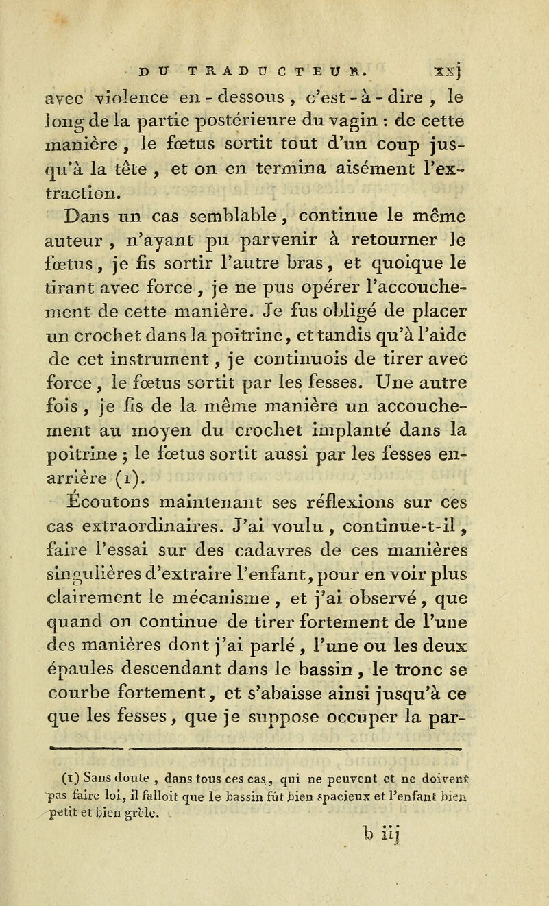 avec violence en - dessous , c'est - à - dire , le long de la partie postérieure du vagin : de cette manière , le fœtus sortit tout d'un coup jus- qu'à la tête , et on en termina aisément l'ex- traction. Dans un cas semblable, continue le même auteur , n'ayant pu parvenir à retourner le fœtus, je fis sortir l'autre bras, et quoique le tirant avec force , je ne pus opérer l'accouche- ment de cette manière. Je fus obligé de placer un crochet dans la poitrine, et tandis qu'à l'aide de cet instrument, je continuois de tirer avec force , le fœtus sortit par les fesses. Une autre fois , je fis de la même manière un accouche- ment au moyen du crochet implanté dans la poitrine ; le fœtus sortit aussi par les fesses en- arrière (1). Ecoutons maintenant ses réflexions sur ces cas extraordinaires. J'ai voulu , continue-t-il, faire l'essai sur des cadavres de ces manières singulières d'extraire l'enfant, pour en voir plus clairement le mécanisme, et j'ai observé, que quand on continue de tirer fortement de l'une des manières dont j'ai parlé , l'une ou les deux épaules descendant dans le bassin, le tronc se courbe fortement, et s'abaisse ainsi jusqu'à ce que les fesses, que je suppose occuper la par- (t) Sans doute , dans tons ces cas, qui ne peuvent et ne doivent pas faire loi, il falloit que le bassin fût bien spacieux et Penfant bien petit et bien grêle. b iij