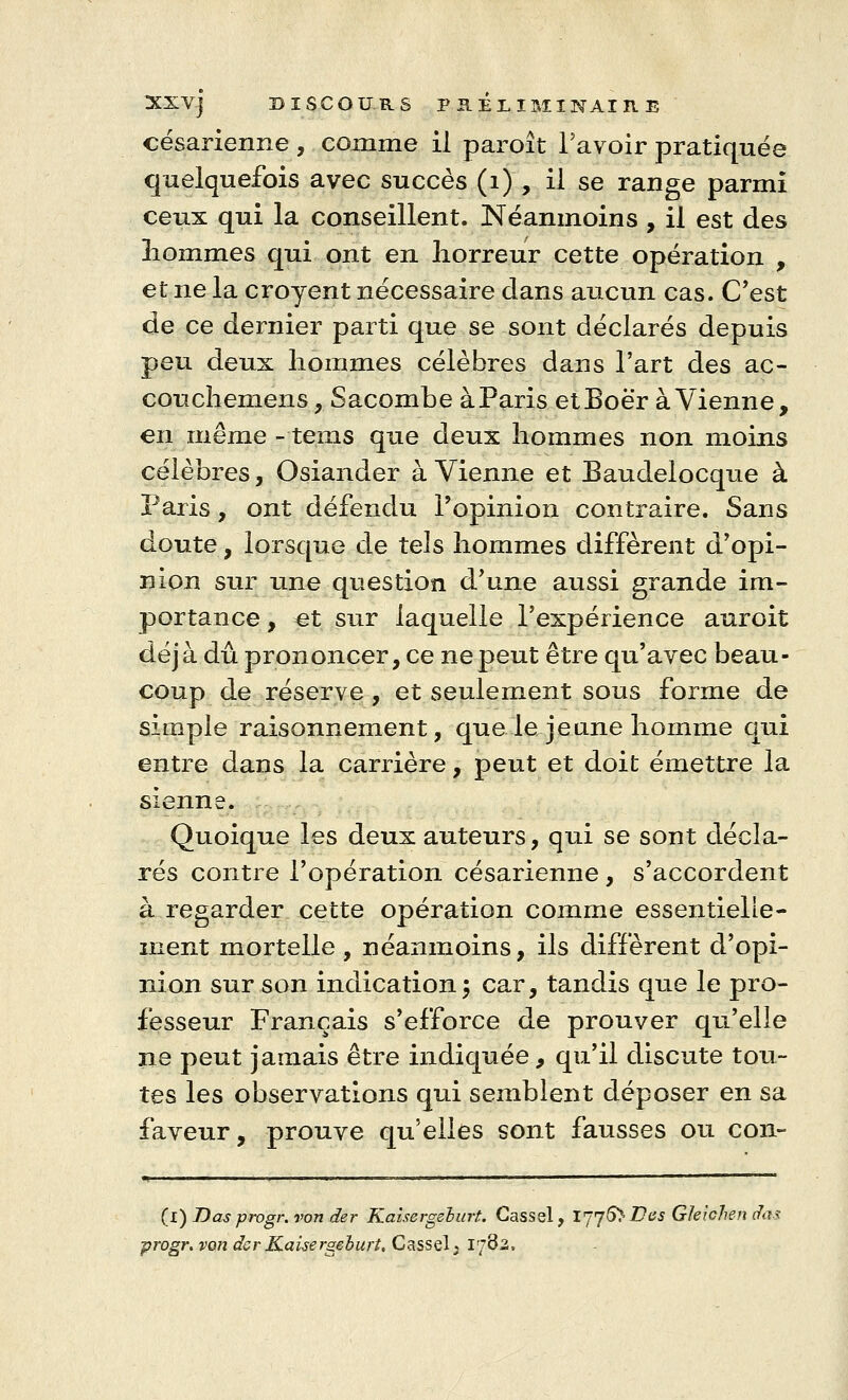 césarienne , comme il paroit l'avoir pratiquée quelquefois avec succès (1) , il se range parmi ceux qui la conseillent. Néanmoins , il est des nommes qui ont en horreur cette opération , et ne la croyent nécessaire clans aucun cas. C'est de ce dernier parti que se sont déclarés depuis peu deux hommes célèbres dans l'art des ac- couchemens, Sacombe à Paris etBoër à Vienne, en même - teins que deux hommes non moins célèbres, Osiander à Vienne et Baudelocque à Paris, ont défendu l'opinion contraire. Sans doute, lorsque de tels hommes diffèrent d'opi- nion sur une question d'une aussi grande im- portance , ^t sur laquelle l'expérience auroit déjà dû prononcer, ce ne peut être qu'avec beau- coup de réserve, et seulement sous forme de simple raisonnement, que le jeune homme qui entre dans la carrière, peut et doit émettre la sienne. Quoique les deux auteurs, qui se sont décla- rés contre l'opération césarienne , s'accordent à regarder cette opération comme essentielle- ment mortelle, néanmoins, ils diffèrent d'opi- nion sur son indication 5 car, tandis que le pro- fesseur Français s'efforce de prouver qu'elle 11e peut jamais être indiquée, qu'il discute tou- tes les observations qui semblent déposer en sa faveur, prouve qu'elles sont fausses ou con- (l) Das progr.von der Kaisergehurt. Cassel, IJjSï Des Gleichen das progr, von der Kaisergeburt. Cassel3 TjQz,