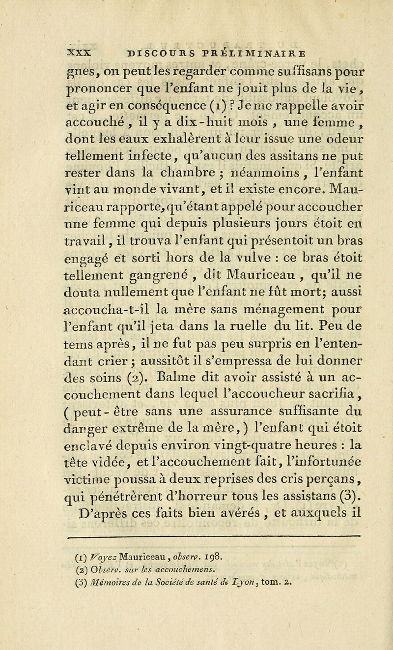 gnes, on petit les regarder comme suffisans pour prononcer que l'enfant ne jouit plus de la vie, et agir en conséquence (1) ? Je me rappelle avoir accouché , il y a dix-huit mois , une femme , dont les eaux exhalèrent à leur issue une odeur tellement infecte, qu'aucun des assitans ne put rester dans la chambre ; néanmoins , l'enfant vint au monde vivant, et il existe encore. Mau- riceau rapporte, qu'étant appelé pour accoucher une femme qui depuis plusieurs jours étoit en travail, il trouva l'enfant qui présentoit un bras engagé et sorti hors de la vulve : ce bras étoit tellement gangrené , dit Mauriceau , qu'il ne douta nullement que l'enfant ne fût mort; aussi accoucha-t-il la mère sans ménagement pour l'enfant qu'il jeta dans la ruelle du lit. Peu de tems après, il ne fut pas peu surpris en l'enten- dant crier \ aussitôt il s'empressa de lui donner des soins (2). Bahne dit avoir assisté à un ac- couchement dans lequel Paccoucheur sacrifia, (peut-être sans une assurance suffisante du danger extrême de la mère, ) l'enfant qui étoit enclavé depuis environ vingt-quatre heures : la tête vidée, et l'accouchement fait, l'infortunée victime poussa à deux reprises des cris perçans, qui pénétrèrent d'horreur tous les assistans (3). D'après ces faits bien avérés , et auxquels il (1) Voyez Mauriceau, olserç. 198. (2) Observ. sur les accouchemens. (o) Mémoires de la Société de sanlé de Lyon, tom. 2.