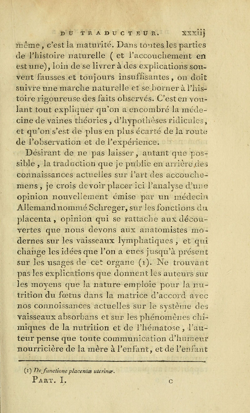 même, c'est la maturité. Dans toutes les parties de l'histoire naturelle ( et l'accouchement en est une), loin de se livrer à des explications sou- vent fausses et toujours insuffisantes, oh doit suivre une marche naturelle et se borner à l'his- toire rigoureuse des faits observés. C'est en vou- lant tout expliquer qu'on a encombré la méde- cine de vaines théories , d'hypothèses ridicules, et qu'on s'est de plus en plus écarté de la route de l'observation et de l'expérience. Désirant de ne pas laisser, autant que pos- sible , la traduction que je publie en arrière .des connaissances actuelles sur l'art des accouche- mens , je crois devoir placer ici l'analyse d'une opinion nouvellement émise par un médecin Allemand nommé Schreger, sur les fonctions du placenta, opinion qui se rattache aux décou- vertes que nous devons aux anatomistes mo- dernes sur les vaisseaux lymphatiques , et qui change les idées que l'on a eues jusqu'à présent sur les usages de cet organe (1). Ne trouvant pas les explications que donnent les auteurs sur les moyens que 3a nature emploie pour la nu- trition du fœtus dans la matrice d'accord avec nos connoissances actuelles sur le système des vaisseaux absorbans et sur les phénomènes chi- miques de la nutrition et de l'hématose , l'au- teur pense que toute communication d'humeur nourricière de la mère à l'enfant, et de l'enfant (i) Defunctione placentce uterina?. Part. I. c