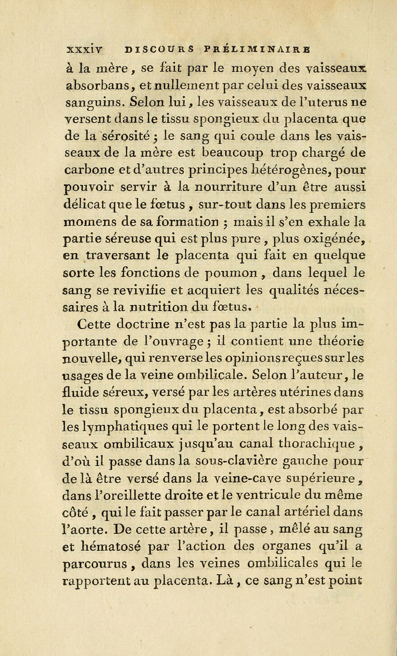 à la mère, se fait par le moyen des vaisseaux; absorbans, et nullement par celui des vaisseaux sanguins. Selon lui, les vaisseaux de Puterus ne versent dans le tissu spongieux du placenta que de la sérosité 5 le sang qui coule dans les vais- seaux de la mère est beaucoup trop chargé de carbone et d'autres principes hétérogènes, pour pouvoir servir à la nourriture d'un être aussi délicat que le fœtus , sur-tout dans les premiers momens de sa formation 5 mais il s'en exhale la partie séreuse qui est plus pure, plus oxigénée, en traversant le placenta qui fait en quelque sorte les fonctions de poumon , dans lequel le sang se revivifie et acquiert les qualités néces- saires à la nutrition du fœtus, Cette doctrine n'est pas la partie la plus im- portante de l'ouvrage \ il contient une théorie nouvelle, qui renverse les opinions reçues sur les usages de la veine ombilicale. Selon l'auteur, le fluide séreux, versé par les artères utérines dans le tissu spongieux du placenta, est absorbé par les lymphatiques qui le portent le long des vais- seaux ombilicaux jusqu'au canal thorachique , d'où il passe dans la sous-clavière gauche pour de là être versé dans la veine-cave supérieure , dans l'oreillette droite et le ventricule du même côté , qui le fait passer par le canal artériel dans l'aorte. De cette artère, il passe, mêlé au sang et hématose par l'action des organes qu'il a parcourus, dans les veines ombilicales qui le rapportent au placenta. Là , ce sang n'est point