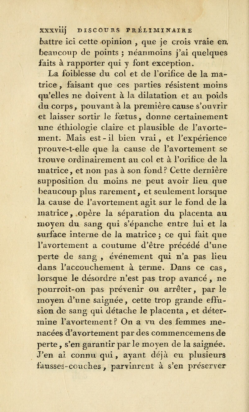 battre ici cette opinion , que je crois vraie en, beaucoup de points ; néanmoins j'ai quelques faits à rapporter qui y font exception. La foibJesse du col et de l'orifice de la ma- trice , faisant que ces parties résistent moins qu'elles ne doivent à la dilatation et au poids du corps , pouvant à la première cause s'ouvrir et laisser sortir le fœtus, donne certainement une éthiologie claire et plausible de l'avorte- ment. Mais est - il bien vrai, et l'expérience prouve-t-elle que la cause de l'avortement se trouve ordinairement au col et à l'orifice de la matrice, et non pas à son fond ? Cette dernière supposition du moins ne peut avoir lieu que beaucoup plus rarement, et seulement lorsque la cause de l'avortement agit sur le fond de la matrice, opère la séparation du placenta au moyen du sang qui s'épanche entre lui et la surface interne de la matrice 5 ce qui fait que l'avortement a coutume d'être précédé d'une perte de sang , événement qui n'a pas lieu dans l'accouchement à terme. Dans ce cas, lorsque le désordre n'est pas trop avancé, ne pourroit-on pas prévenir ou arrêter, par le moyen d'une saignée, cette trop grande effu- sion de sang qui détache le placenta, et déter- mine l'avortement? On a vu des femmes me- nacées d'avortement par des commencemens de perte, s'en garantir par le moyen de la saignée. J'en ai connu qui, ayant déjà eu plusieurs fausses-couches , parvinrent à s'en préserver