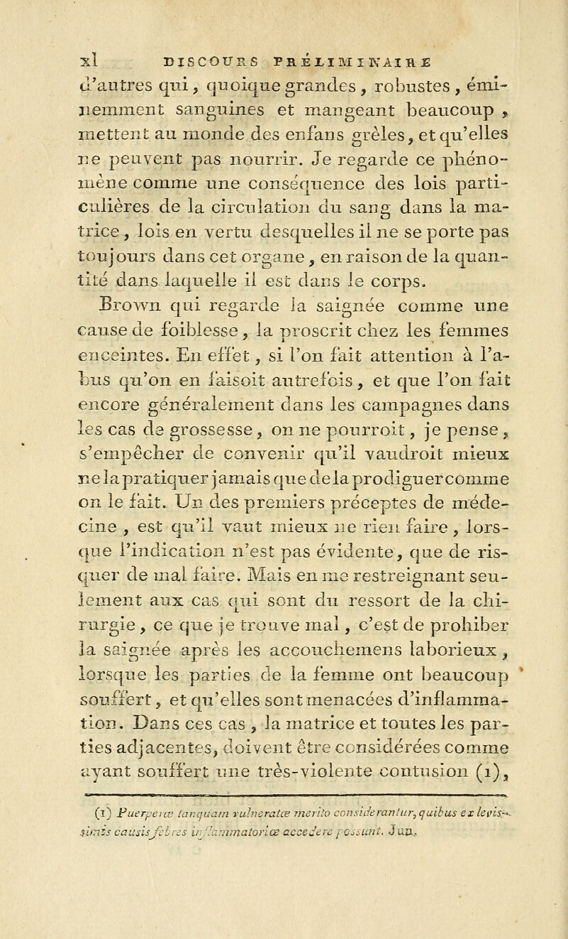 d'autres qui, quoique grandes , robustes , émi- nemment sanguines et mangeant beaucoup , mettent au monde des enfans grêles, et qu'elles ne peuvent pas nourrir. Je regarde ce phéno- mène comme une conséquence des lois parti- culières de la circulation du sang dans la ma- trice , lois en vertu desquelles il ne se porte pas toujours dans cet organe , en raison de la quan- tité dans laquelle il est dans le corps. Brown qui regarde la saignée comme une cause de foiblesse , la proscrit chez les femmes enceintes. En effet, si l'on fait attention à l'a- bus qu'on en faisoit autrefois, et que l'on fait encore généralement dans les campagnes dans les cas de grossesse , on ne pourrolt, je pense , s'empêcher de convenir qu'il vaudroit mieux ne la pratiquer jamais que delà prodiguer comme on le fait- Un des premiers préceptes de méde- eine , est qu'il vaut mieux ne rien faire, lors- que l'indication n'est pas évidente, que de ris- quer de mal faire. Mais en me restreignant seu- lement aux cas qui sont du ressort de la chi- rurgie , ce que je trouve mal, c'est de prohiber la saignée après les accouchemens laborieux, lorsque les parties de la femme ont beaucoup ' souffert, et qu'elles sont menacées d'inflamma- tion. Dans ces cas , la matrice et toutes les par- ties adjacentes, doivent être considérées comme ayant souffert une très-violente contusion (i)3 (l) Puerperœ fànquam vulneratœ mérita considerantur,quikus exlevhr- ùiTiss causisjxlres irJh.;mnatoriœ decedere passant. Juïu