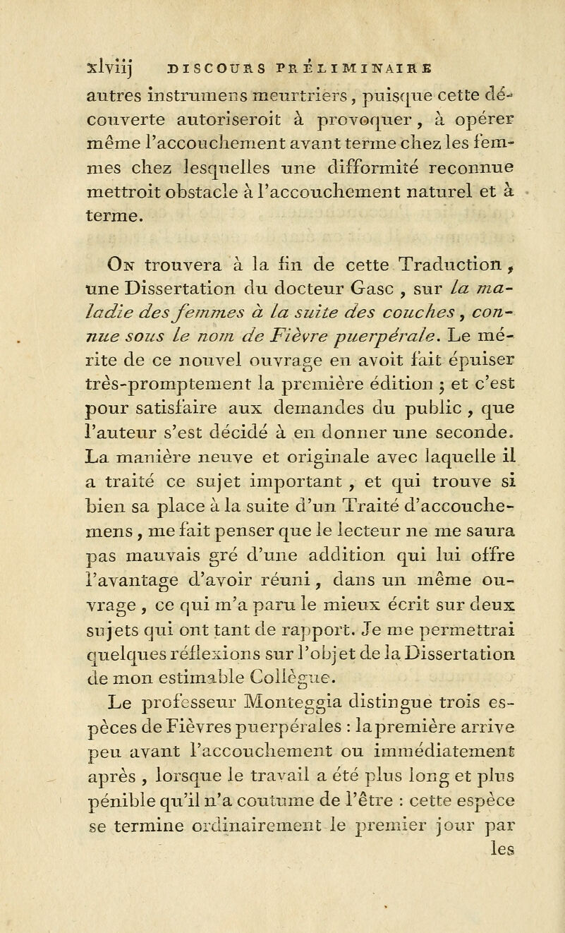 autres instrumens meurtriers, puisque cette clé-» couverte autoriseroit à provoquer, à opérer même l'accouchement avant terme chez les fem- mes chez lesquelles une difformité reconnue mettroit obstacle à l'accouchement naturel et à terme. On trouvera à la lin de cette Traduction f une Dissertation du docteur Gase , sur la ma- ladie des femmes à la suite des couches, con- nue sous le nom de Fièvre puerpérale. Le mé- rite de ce nouvel ouvrage en avoit fait épuiser très-promptement la première édition ; et c'est pour satisfaire aux demandes du public , que l'auteur s'est décidé à en donner une seconde. La manière neuve et originale avec laquelle il a traité ce sujet important , et qui trouve si bien sa place à la suite d'un Traité d'accouché- mens, me fait penser que le lecteur ne me saura pas mauvais gré d'une addition qui lui offre l'avantage d'avoir réuni, dans un même ou- vrage , ce qui m'a paru le mieux écrit sur deux sujets qui ont tant de rapport. Je me permettrai ouelques réflexions sur l'objet de la Dissertation de mon estimable Collègue. Le professeur Monteggia distingue trois es- pèces de Fièvres puerpérales : la première arrive peu avant l'accouchement ou immédiatement après , lorsque le travail a été plus long et plus pénible qu'il n'a coutume de l'être : cette espèce se termine ordinairement le premier jour par les