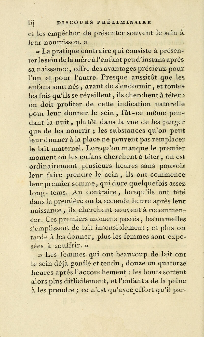 et les empêcher de présenter souvent le sein à leur nourrisson. » ce La pratique contraire qui consiste à présen- ter le sein de la mère à l'enfant peu d'instans après sa naissance, offre des avantages précieux pour l'un et pour l'autre. Presque aussitôt que les enfans sont nés , avant de s'endormir,. et toutes les fois qu'ils se réveillent, ils cherchent à téter i> on doit profiter de cette indication naturelle pour leur donner le sein, fût-ce même pen- dant la nuit, plutôt dans la vue de les purger que de les nourrir ; les substances qu'on peut leur donner à la place ne peuvent pas remplacer le lait maternel. Lorsqu'on manque le premier moment où les enfans cherchent à téter, on est ordinairement plusieurs heures sans pouvoir leur faire prendre le sein f ils ont commencé leur premier somme, qui dure quelquefois assez long-tems. -Au contraire, lorsqu'ils ont tété dans la première ou la seconde heure après leur naissance , ils cherchent souvent à recommen- cer. Ces premiers momens passés , les mamelles s'emoussent de lait insensiblement ; et plus on tarde à les donner, plus les femmes sont expo- sées à souffrir, y* » Les femmes qui ont beaucoup de lait ont le sein déjà gonflé et tendu , douze ou quatorze heures après l'accouchement : les bouts sortent alors plus difficilement, et l'enfant a de la peine à les prendre ; ce n'est cju'aveG effort qu'il par-