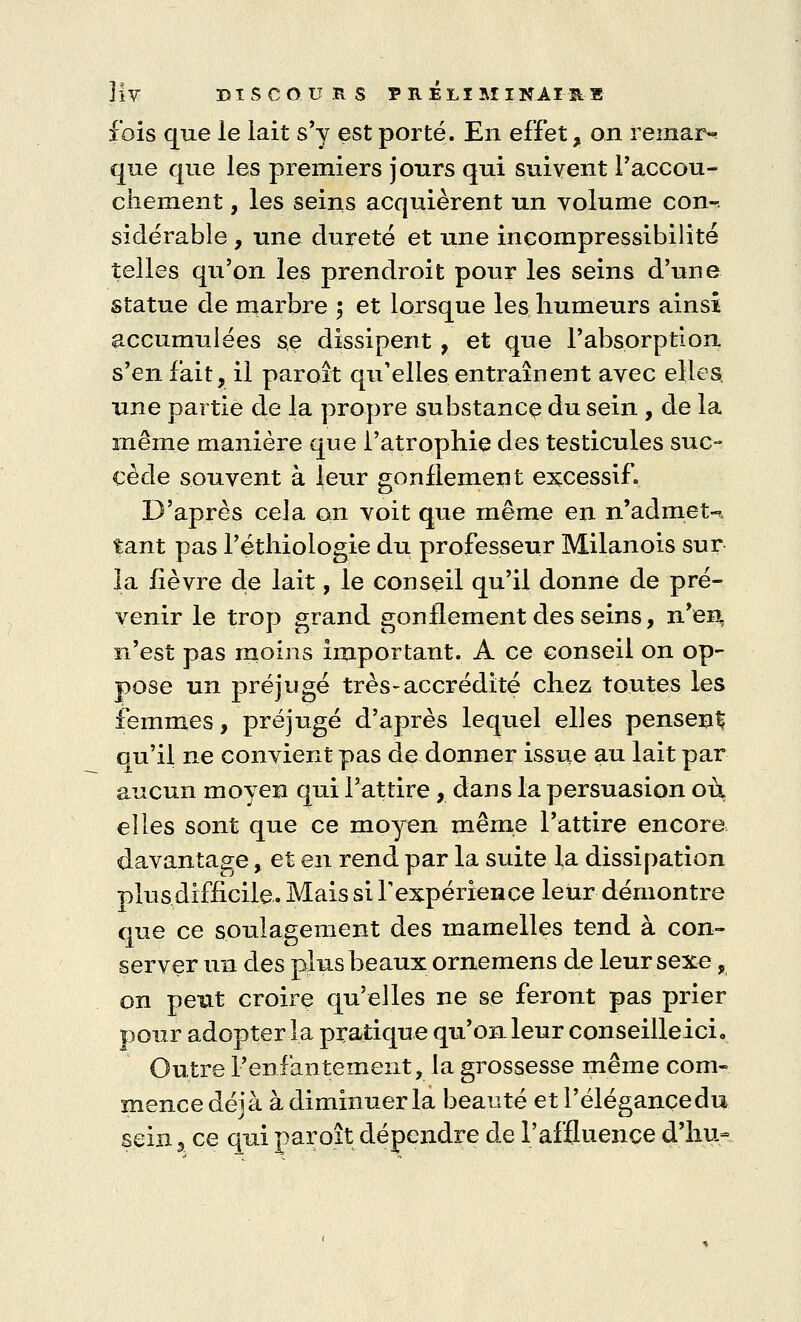 Hv DISCOURS F HÉ LI MINAI AB fois que le lait s'y est porté. En effet, on remar- que que les premiers jours qui suivent l'accou- chement, les seins acquièrent un volume con-. siclérable, une dureté et une incompressibilité telles qu'on les prendroit pour les seins d'une statue de marbre ; et lorsque les humeurs ainsi accumulées se dissipent, et que l'absorption s'en fait, il paroît qu'elles entraînent avec elles, une partie de la propre substance du sein , de la même manière que l'atrophie des testicules suc- cède souvent à leur gonflement excessif. D'après cela an voit que même en n'admet-*, tant pas l'éthiologie du professeur Milanois sur la fièvre de lait, le conseil qu'il donne de pré- venir le trop grand gonflement desseins, n'en, n'est pas moins important. A ce conseil on op- pose un préjugé très-accrédité chez toutes les femmes, préjugé d'après lequel elles pensent ou'il ne convient pas de donner issue au lait par aucun moyen qui l'attire, dans la persuasion où elles sont que ce moyen même l'attire encore davantage, et en rend par la suite la dissipation plus difficile. Mais si l'expérience leur démontre que ce soulagement des mamelles tend à con- server un des plus beaux ornemens de leur sexe, on peut croire qu'elles ne se feront pas prier pour adopter la pratique qu'on leur conseilleicL Outre l'enfantement, la grossesse même com- mence déjà à diminuer la beauté et l'élégance du