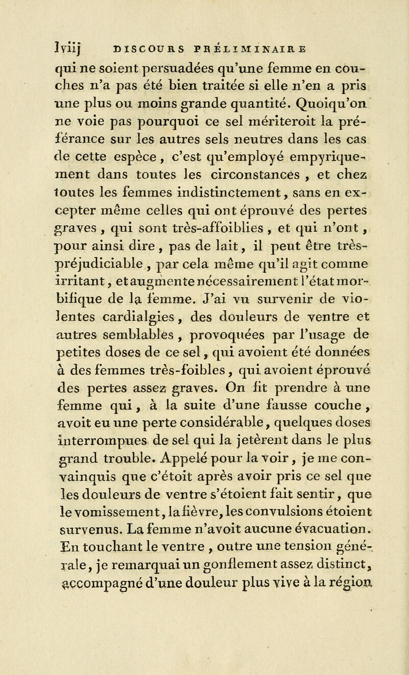 qui ne soient persuadées qu'une femme en cou- ches n'a pas été bien traitée si elle n'en a pris une plus ou moins grande quantité. Quoiqu'on ne voie pas pourquoi ce sel mériteroit la pré- férance sur les autres sels neutres dans les cas de cette espèce, c'est qu'employé empyrique-* ment dans toutes les circonstances , et chez toutes les femmes indistinctement, sans en ex- cepter même celles qui ont éprouvé des pertes graves , qui sont très-affoiblies , et qui n'ont, pour ainsi dire , pas de lait, il peut être très- préjudiciable , par cela même qu'il agit comme irritant, et augmente nécessairement l'état mor- biiique de la femme. J'ai vu survenir de vio- lentes cardialgies, des douleurs de ventre et autres semblables , provoquées par l'usage de petites doses de ce sel, qui avoient été données à des femmes très-foibles, qui avoient éprouvé des pertes assez graves. On lit prendre à une femme qui, à la suite d'une fausse couche, avoit eu une perte considérable, quelques doses interrompues de sel qui la jetèrent dans le plus grand trouble. Appelé pour la voir, je me con- vainquis que c'étoit après avoir pris ce sel que les douleurs de ventre s'étoient fait sentir, que le vomissement, lahevre, les convulsions étoient survenus. La femme n'avoit aucune évacuation. En touchant le ventre , outre une tension géné- rale, je remarquai un gonflement assez distinct^ accompagné d'une douleur plus vive à la région