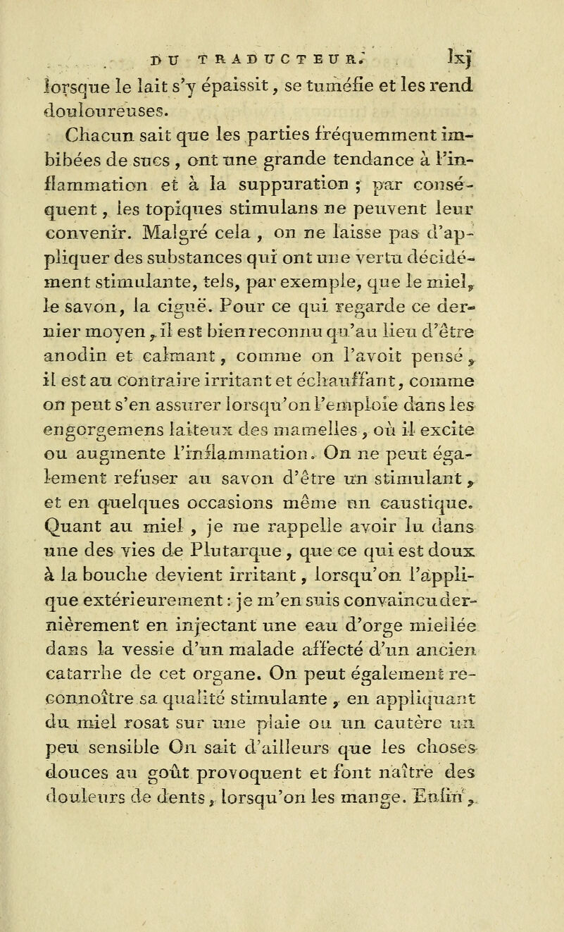 lorsque le lait s'y épaissit, se tuméfie et les rend douloureuses. Chacun sait que les parties fréquemment im- bibées de sucs , ont une grande tendance à l'in- flammation et à la suppuration ; par consé- quent , les topiques Stimulans ne peuvent leur convenir. Malgré cela , on ne laisse pas d'ap- pliquer des substances qui ont une vertu décidé- ment stimulante, tels, par exemple, que le rnieî^ le savon, la ciguë. Pour ce qui regarde ce der- nier moyen ^ il est bien reconnu qu'au lieu d'être anodin et calmant, comme on l'avoit pense y il est au contraire irritant et échauffant, comme on peut s'en assurer lorsqu'on l'emploie dans les engorgemens laiteux des mamelles , où il excite ou augmente l'inflammation*- On ne peut éga^ lement refuser au savon d'être un stimulant y et en quelques occasions même un caustique« Quant au miel , je me rappelle avoir lu dans une des vies de Plutarque, que ce qui est doux à la bouche devient irritant, lorsqu'on l'appli- que extérieurement : je m'en suis convaincuder- nièrement en injectant une eau d'orge mieiiée dans la vessie d'un malade affecté d'un ancien catarrhe de cet organe. On peut également ré- connoître sa qualité stimulante , en appliquant du miel rosat sur une plaie ou un cautère un peu sensible On sait d'ailleurs que les choses douces au goût provoquent et font naître des douleurs de dents, lorsqu'on les mange. Eniin\.