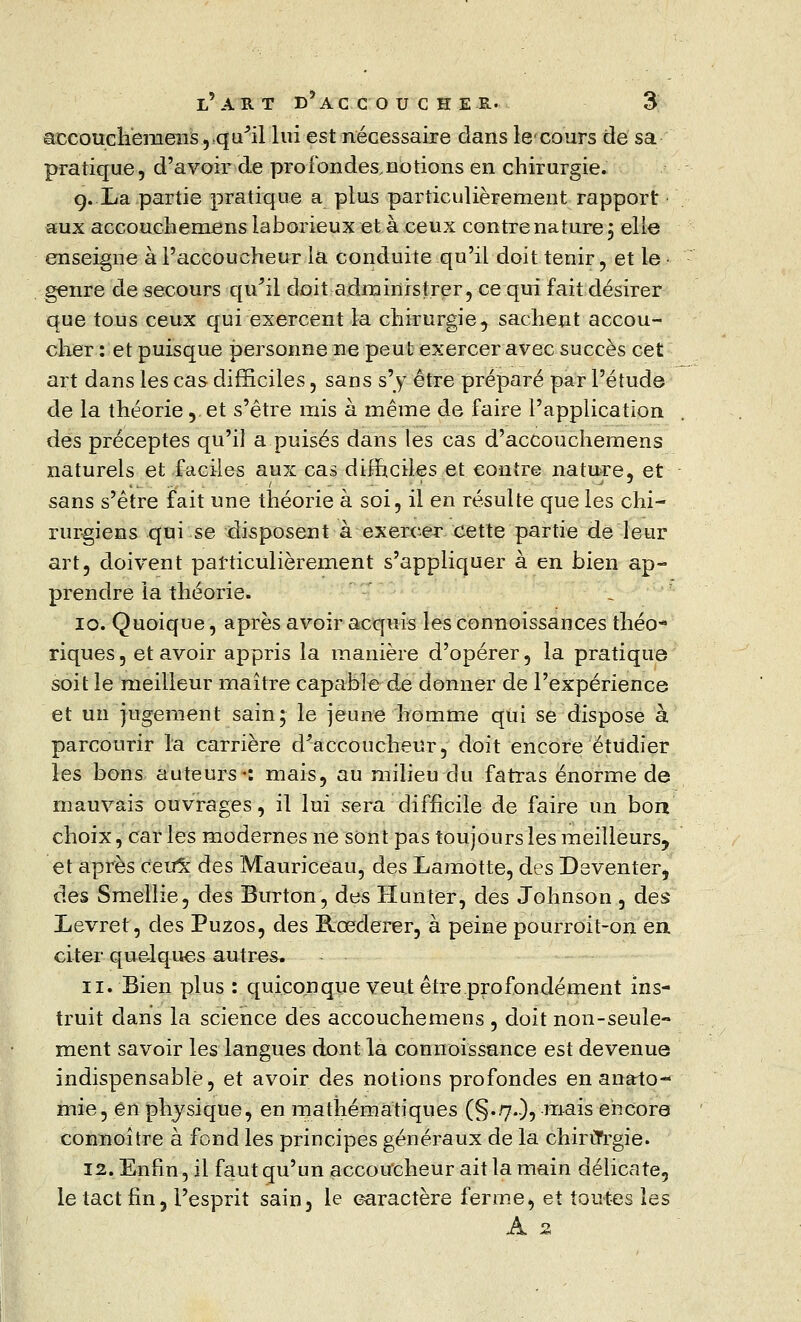 accouchemens, qu'il lui est nécessaire dans lecours de sa pratique, d'avoir de profondes,notions en chirurgie. 9. La partie pratique a plus particulièrement rapport aux accouchemens laborieux et à ceux contre nature 3 elle enseigne à l'accoucheur la conduite qu'il doit tenir, et le genre de secours qu'il doit administrer, ce qui fait désirer que tous ceux qui exercent la chirurgie, sachent accou- cher : et puisque personne ne peut exercer avec succès cet art dans les cas difficiles, sans s'y être préparé par l'étude de la théorie, et s'être mis à même de faire l'application des préceptes qu'il a puisés dans les cas d'accouchemens naturels et faciles aux cas difficiles et contre nature, et sans s'être fait une théorie à soi, il en résulte que les chi- rurgiens qui se disposent à exercer cette partie de leur art, doivent particulièrement s'appliquer à en bien ap- prendre la théorie. 10. Quoique, après avoir acquis les connoissances théo* riques, et avoir appris la manière d'opérer, la pratique soit le meilleur maître capable de donner de l'expérience et un jugement sain; le jeune homme qui se dispose à parcourir la carrière d'accoucheur, doit encore étudier les bons auteurs«: mais, au milieu du fatras énorme de mauvais ouvrages, il lui sera difficile de faire un boa choix, car les modernes ne sont pas toujours les meilleurs^ et après Cevôc des Mauriceau, des Lamotte, des Deventer, des Smellie, des Burton, des H un ter, des Johnson , des Levret, des Puzos, des Rœderer, à peine pourroit-on en. citer quelques autres. 11. Bien plus : quiconque veut être profondément ins- truit dans la science des accouchemens , doit non-seule- ment savoir les langues dont la connoissance est devenue indispensable, et avoir des notions profondes en anato- mie, en physique, en mathématiques (§..7.-), mais encore connoître à fond les principes généraux de la chii iTrgie. 12. Enfin, il faut qu'un accoucheur ait la main délicate, le tact fin, l'esprit sain, le caractère ferme, et toutes les A 2