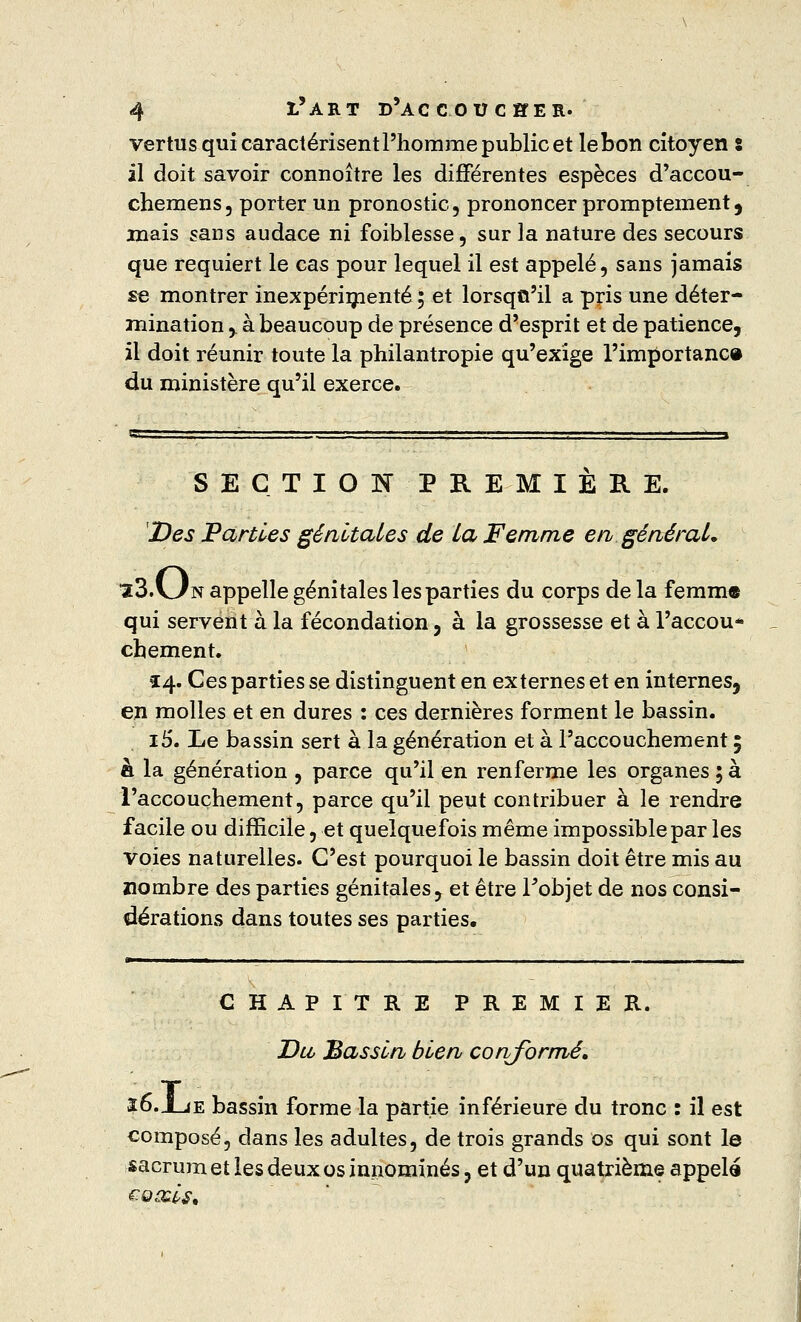 vertus qui caractérisent l'homme public et lebon citoyen s il doit savoir connoître les différentes espèces d'accou- chemens, porter un pronostic, prononcer promptement, mais saris audace ni foiblesse, sur la nature des secours que requiert le cas pour lequel il est appelé, sans jamais se montrer inexpérimenté ; et lorsqu'il a pris une déter- mination , à beaucoup de présence d'esprit et de patience, il doit réunir toute la philantropie qu'exige l'importance du ministère qu'il exerce. SECTION PREMIÈRE. Des Parties génitales de la Femme en général. iS.Un appelle génitales les parties du corps de la femme qui servent à la fécondation , à la grossesse et à l'accou* cbement. £4. Ces parties se distinguent en externes et en internes, en molles et en dures : ces dernières forment le bassin. i5. Le bassin sert à la génération et à l'accouchement 5 à la génération , parce qu'il en renferme les organes ; à l'accouchement, parce qu'il peut contribuer à le rendre facile ou difficile, et quelquefois même impossible par les voies naturelles. C'est pourquoi le bassin doit être mis au nombre des parties génitales, et être Fobjet de nos consi- dérations dans toutes ses parties. CHAPITRE PREMIER. T)ll Bassin bien conformé. î6.jLie bassin forme la partie inférieure du tronc : il est composé, dans les adultes, de trois grands os qui sont le sacrum et les deux os innommés, et d'un quatrième appelé £Q&l$t