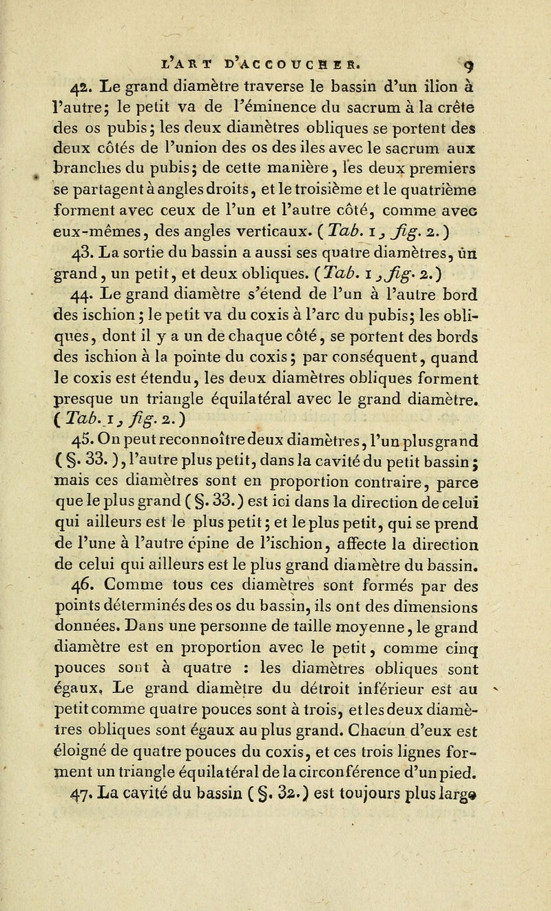 42. Le grand diamètre traverse le bassin d'un ilion à l'autre; le petit va de Féminence du sacrum à la crête des os pubis; les deux diamètres obliques se portent des deux côtés de l'union des os des iles avec le sacrum aux branches du pubis; de cette manière, les deux premiers se partagent à angles droits, et le troisième et le quatrième forment avec ceux de l'un et l'autre côté, comme avec eux-mêmes, des angles verticaux. ( Tab. i; jfig. 2.) 43. La sortie du bassin a aussi ses quatre diamètres, un grand, un petit, et deux obliques. {Tab. 1 jjig* 2.) 44. Le grand diamètre s'étend de l'un à l'autre bord des ischion ; le petit va du coxis à l'arc du pubis; les obli- ques, dont il y a un de chaque côté, se portent des bords des ischion à la pointe du coxis ; par conséquent, quand le coxis est étendu, les deux diamètres obliques forment presque un triangle équilatéral avec le grand diamètre. iTaô.ijfig.2.) 45. On peut reconnoîtredeux diamètres, l'un plusgrand ( §. 33. ), l'autre plus petit, dans la cavité du petit bassin ; mais ces diamètres sont en proportion contraire, parce que le plus grand ( §. 33.) est ici dans la direction de celui qui ailleurs est le plus petit; et le plus petit, qui se prend de l'une à l'autre épine de l'ischion, affecte la direction de celui qui ailleurs est le plus grand diamètre du bassin. 46. Comme tous ces diamètres sont formés par des points déterminés des os du bassin, ils ont des dimensions données. Dans une personne de taille moyenne, le grand diamètre est en proportion avec le petit, comme cinq pouces sont à quatre : les diamètres obliques sont égaux. Le grand diamètre du détroit inférieur est au petit comme quatre pouces sont à trois, et les deux diamè- tres obliques sont égaux au plus grand. Chacun d'eux est éloigné de quatre pouces du coxis, et ces trois lignes for- ment un triangle équilatéral de la circonférence d'un pied. 47. La cavité du bassin ( §. 3a.) est toujours plus large