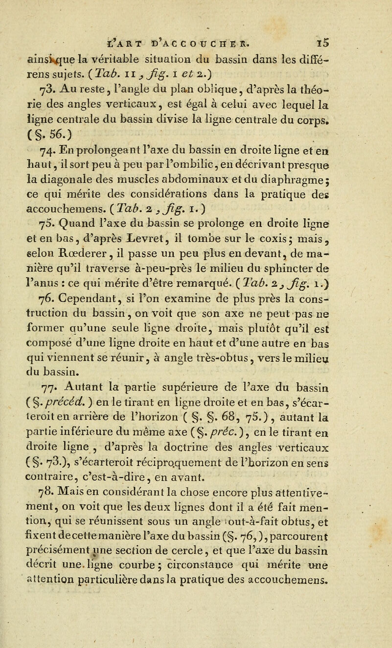 ainsi^jue la véritable situation du bassin dans les difTé- rens sujets. ( Tab. n _, Jïg. i et 2.) 73. Au reste, l'angle du plan oblique, d'après la théo- rie des angles verticaux, est égal à celui avec lequel la ligne centrale du bassin divise la ligne centrale du corps, (§.56.) 74. En prolongeant l'axe du bassin en droite ligne et en haut, il sort peu à peu par l'ombilic, en décrivant presaue la diagonale des muscles abdominaux et du diaphragme; ce qui mérite des considérations dans la pratique des accouchemens. ( Tab. 2 ,jig. 1. ) 75. Quand l'axe du bassin se prolonge en droite ligne et en bas, d'après Xevret, il tombe sur le coxis; mais, eelon Rœderer, il passe un peu plus en devant, de ma- nière qu'il traverse à-peu-près le milieu du sphincter de l'anus : ce qui mérite d'être remarqué. ( Tab. z^Jig. 1.) 76. Cependant, si l'on examine de plus près la cons- truction du bassin, on voit que son axe ne peut pas ne former qu'une seule ligne droite, mais plutôt qu'il est composé d'une ligne droite en haut et d'une autre en bas qui viennent se réunir, à angle très-obtus, vers le milieu du bassin. 77. Autant la partie supérieure de l'axe du bassin (§.précéd. ) en le tirant en ligne droite et en bas, s'écar- leroiten arrière de l'horizon ( §. §. 68, 75.), autant la partie inférieure du même axe (§. préc.), en le tirant en droite ligne , d'après la doctrine des angles verticaux (§• 7^)5 s'écarteroit réciproquement de l'horizon en sens contraire, c'est-à-dire, en avant. 78. Mais en considérant la chose encore plus attentive- ment, on voit que les deux lignes dont il a été fait men- tion, qui se réunissent sous un angle iout-à-fait obtus, et fixent de cette manière l'axe du bassin (§. 76, ), parcourent précisément une section de cercle, et que l'axe du bassin décrit une.ligne courbe; circonstance qui mérite une attention particulière dans la pratique des accouchemens.