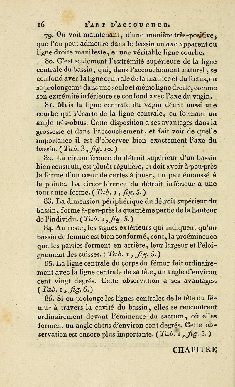 79. On voit maintenant, d'une manière très-posifivej que l'on peut admettre dans le bassin un axe apparent ou ligne droite manifeste, et une véritable ligne courbe* 80. G'est seulement l'extrémité supérieure de la ligne centrale du bassin, qui, dans l'accouchement naturel, se confond avec laligne centrale de la matrice et du fœtus, eu se prolongeant dans une seule et même ligne droite^ comme son extrémité inférieure se confond avec l'axe du vagin* 81. Mais la ligne centrale du vagin décrit aussi une courbe qui s'écarte de la ligne centrale, en formant un angle très-obtus. Cette disposition a ses avantages dans la grossesse et dans l'accouchement, et fait voir de quelle importance il est d*observer bien exactement l'axe du bassin. ( Tab. 3 ^jig. 10. ) 82. La circonférence du détroit supérieur d'un bassin bien construit, est plutôt régulière, et doit avoir à-peu-près la forme d'un cœur de cartes à jouer, un peu émoussé à la pointe. La circonférence du détroit inférieur a une tout autre forme. ( Tab» 1, fig. 5. ) 83. La dimension périphérique du détroit supérieur du bassin, forme à-peu-près la quatrième partie de la hauteur de l'individu. ( Tab. i,J%. 5.) 84. Au reste, les signes extérieurs qui indiquent qu'un bassin de femme est bien conformé, sont, la proéminence que les parties forment en arrière, leur largeur et l'éloi- gnement des cuisses. ( Tab. 1, jfig. 5. ) 85. La ligne centrale du corps du fémur fait ordinaire- ment avec la ligne centrale de sa tête, un angle d'environ cent vingt degrés. Cette observation a ses avantages« (Tab.i,ßg.6.) 86. Si on prolonge les lignes centrales de la tête du fé- mur à travers la cavité du bassin, elles se rencontrent ordinairement devant l'éminence du sacrum, où elles forment un angle obtus d'environ cent degrés. Cette ob- servation est encore plus importante. ( Tab» 1., jßg. 5. ) CHAPITRE