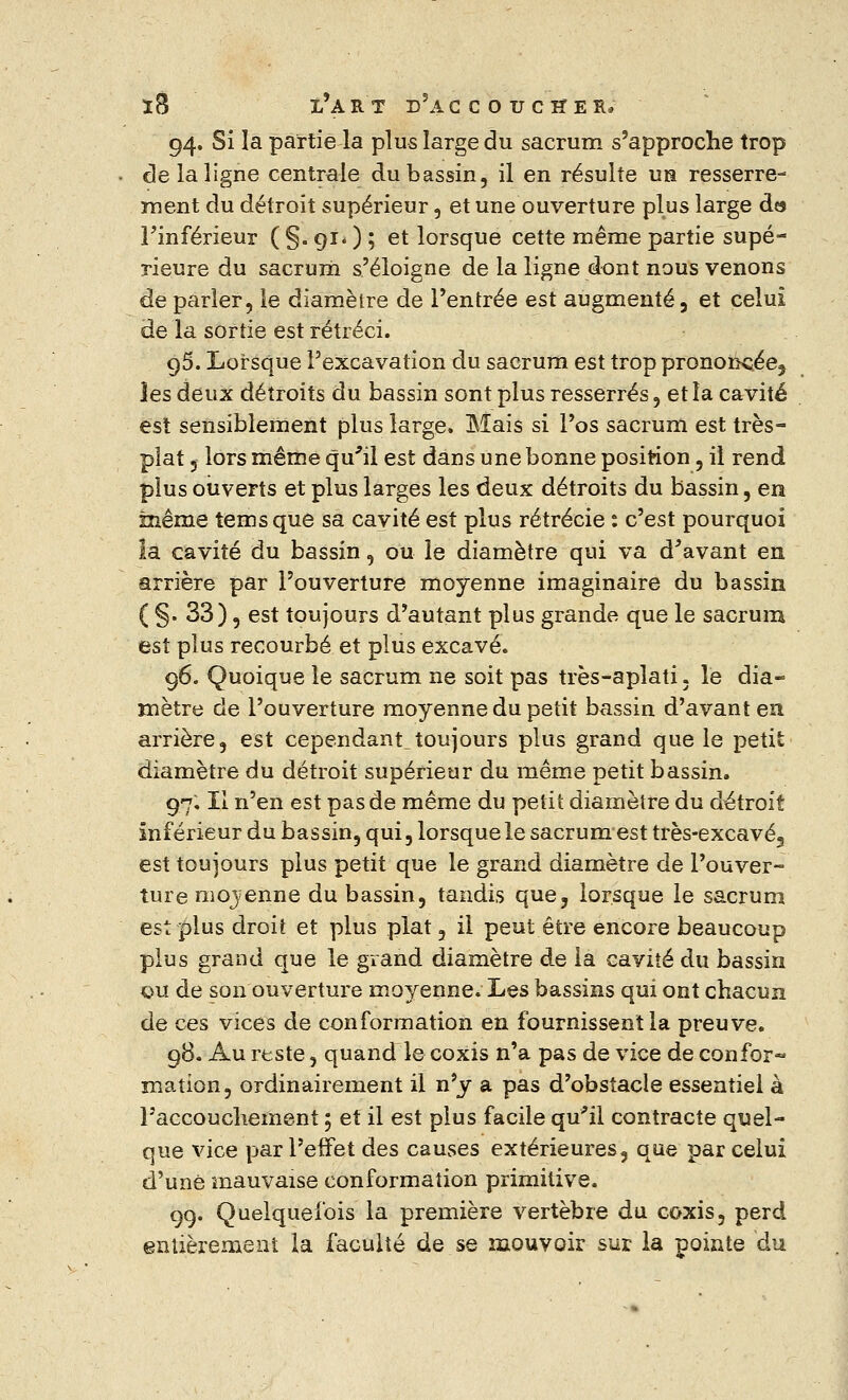 94. Si îa partie la plus large du sacrum s'approche trop de la ligne centrale du bassin, il en résulte un resserre- ment du détroit supérieur, et une ouverture plus large des l'inférieur ( §. 91. ) ; et lorsque cette même partie supé- rieure du sacrum s'éloigne de la ligne dont nous venons de parler, le diamètre de l'entrée est augmenté, et celui de la sortie est rétréci. 95. Lorsque l'excavation du sacrum est trop pronork;ée3 les deux détroits du bassin sont plus resserrés, et îa cavité est sensiblement plus large. Mais si l'os sacrum est très- plat 5 lors même qu'il est dans une bonne position, il rend plus ouverts et plus larges les deux détroits du bassin, en même temsque sa cavité est plus rétrécie : c'est pourquoi la cavité du bassin, ou le diamètre qui va d'avant en arrière par l'ouverture moyenne imaginaire du bassin ( §. 33), est toujours d'autant plus grande que le sacrum est plus recourbé et plus excavé. 96. Quoique le sacrum ne soit pas très-aplati. le dia- mètre de l'ouverture moyenne du petit bassin d'avant en arrière, est cependant.toujours plus grand que le petit diamètre du détroit supérieur du même petit bassin. 97. Il n'en est pas de même du petit diamètre du détroit inférieur du bassin, qui, lorsque le sacrum est très-excavé, est toujours plus petit que le grand diamètre de l'ouver- ture moyenne du bassin, tandis que, lorsque le sacrum est plus droit et plus plat, il peut être encore beaucoup plus grand que le grand diamètre de îa cavité du bassin qu de son ouverture moyenne. Les bassins qui ont chacun de ces vices de conformation en fournissent la preuve. 98. Au reste, quand le coxis n'a pas de vice de confor- mation, ordinairement il n'y a pas d'obstacle essentiel à l'accouchement ; et il est plus facile qu'il contracte quel- que vice par l'effet des causes extérieures, que par celui d'une mauvaise conformation primitive. 99. Quelquefois la première vertèbre du coxis, perd entièrement la faculté de se mouvoir sur la pointe du