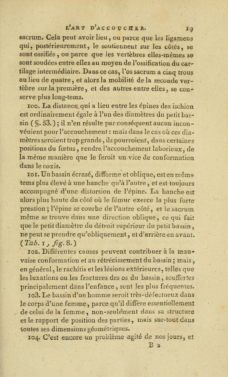 sacrum. Cela peut avoir lieu, ou parce que les ligamens qui, postérieurement, le soutiennent sur les côtés, se sont ossifiés 5 ou parce que les vertèbres elles-mêmes s© sont soudées entre elles au moyen de l'ossification du car- tilage intermédiaire. Dans ce cas, l'os sacrum a cinq trous au lieu de quatre, et alors la mobilité de la seconde ver- tèbre sur la première, et des autres entre elles, se con- serve plus long-tems. 100. La distance qui a lieu entre les épines des ischion est ordinairement égale à l'un des diamètres du petit bas- sin ( §. 53. ) ; il n'en résulte par conséquent aucun incon- vénient pour l'accouchement ; mais dans le cas où ces dia- mètres seroient trop grands, ilspourroient, dans certaines positions du fœtus, rendre .l'accouchement laborieux, de la même manière que le feroit un-vice de conformation dans le coxis. 101. Un bassin écrasé, difforme et oblique, est en même tems plus élevé à une hanche qu'à l'autre, et est toujours accompagné d'une distorsion de l'épine. La hanche est alors plus haute du côté où le fémur exerce la plus forte pression 5 l'épine se courbe de l'autre côté, et le sacrum même se trouve dans une direction oblique, ce qui fait que le petit diamètre du détroit supérieur du petit bassin, ne peut se prendre qu'obliquement, et d'arrière en avant. (Tab. ijfig.8.) 102. Différentes causes peuvent contribuer à la mau- vaise conformation et au rétrécissement du bassin ; mais , en général, le rachitis et les lésions extérieures, telles que les luxations ou les fractures des os du bassin, souffertes principalement dans l'enfance, sont les plus fréquentes. io3. Le bassin d'un homme seroit très-défectueux dans- le corps d'une femme, parce qu'il diffère essentiellement de celui de la femme , non-seulement dans sa structure et le rapport de position des parties, mais sur-tout dans toutes ses dimensions géométriques. 104. C'est encore un problème agité de nos jours, et B'â