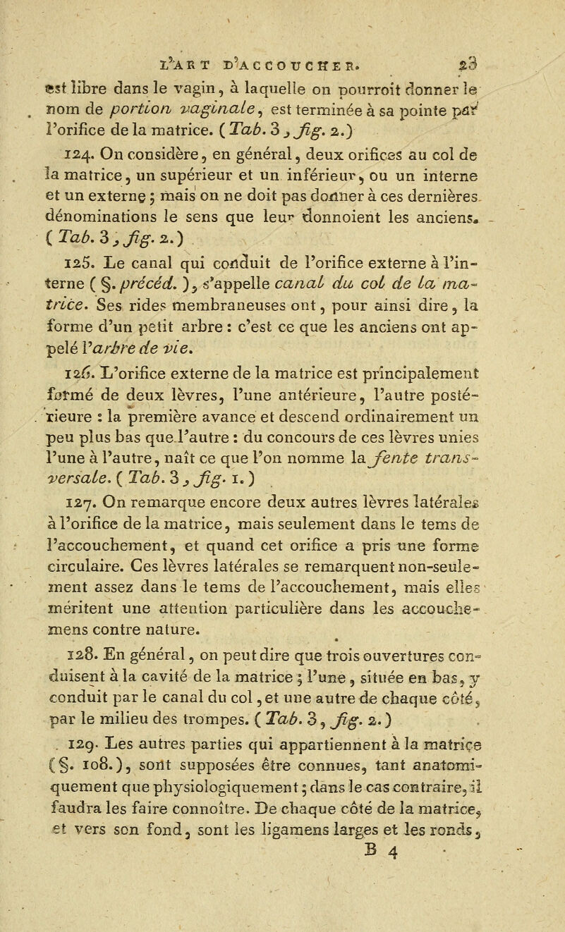 est libre dans le vagin, à laquelle on pourroit donner le nom de portion vaginale, est terminée à sa pointe par7 l'orifice de la matrice. ( Tab. 3 jjig. 2.) 124. On considère, en général, deux orifices au col de la matrice, un supérieur et un inférieur, ou un interne et un externe ; mais on ne doit pas donner à ces dernières dénominations le sens que leur donnoient les anciens, {Tab. 3,ßg. 2.) 125. Le canal qui conduit de l'orifice externe à l'in- terne ( §. précéd. )5 s'appelle cariai du cot de La ma- trice. Ses rides membraneuses ont, pour ainsi dire, la forme d'un petit arbre : c'est ce que les anciens ont ap- pelé Varbre de vie. 126. L'orifice externe de la matrice est principalement formé de deux lèvres, l'une antérieure, l'autre posté- rieure : la première avance et descend ordinairement un peu plus bas que.Fautre : du concours de ces lèvres unies l'une à l'autre, naît ce que l'on nomme latente trans- versale. ( Tab. 3 j fig. 1. ) 127. On remarque encore deux autres lèvres latérales à l'orifice de la matrice, mais seulement dans le tems de l'accouchement, et quand cet orifice a pris une forme circulaire. Ces lèvres latérales se remarquent non-seule- ment assez dans le tems de l'accouchement, mais elles méritent une attention particulière dans les accouche- mens contre nature. 128. En général, on peut dire que trois ouvertures con- duisent à la cavité de la matrice ; l'une, située en bas, y conduit par le canal du col, et une autre de chaque côté j par le milieu des trompes. ( Tab. 3, Jlg. 2. ) . 129. Les autres parties qui appartiennent à la matrice (§. 108.), sont supposées être connues, tant anatonri- quement que physioiogiquement ; dans le cascontraire3 il faudra les faire connoître. De chaque côté de la matrice, et vers son fond, sont les îigamens larges et les ronds 5