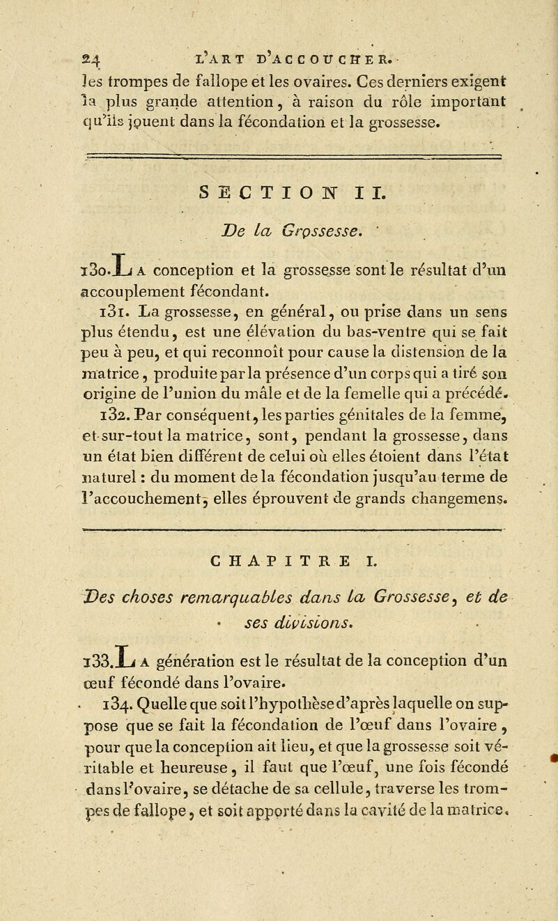 les trompes de fallope et les ovaires. Ces derniers exigent la plus grande attention, à raison du rôle important qu'ils jouent dans la fécondation et la grossesse. SECTION IL De la Grpssesse. ' î3o.J_ja conception et la grossesse sont le résultat d'un accouplement fécondant. i3i. La grossesse, en général, ou prise dans un sens plus étendu, est une élévation du bas-ventre qui se fait peu à peu, et qui reconnoît pour cause la distension de la matrice, produite parla présence d'un corps qui a tiré son origine de l'union du mâle et de la femelle qui a précédé. i32. Par conséquent., les parties génitales de la femme, et sur-tout la matrice, sont, pendant la grossesse, dans un état bien différent de celui où elles étoient dans l'état naturel : du moment delà fécondation jusqu'au terme de l'accouchement3 elles éprouvent de grands changemens. CHAPITRE I. Des choses remarquables dans la Grossesse, et de ses divisions. i33.Xj a génération est le résultat de la conception d'un œuf fécondé dans l'ovaire. 134. Quelle que soit l'hypothèse d'après laquelle on sup- pose que se fait la fécondation de l'œuf dans l'ovaire , pour que la conception ait lieu, et que la grossesse soit vé- ritable et heureuse, il faut que l'œuf 7 une fois fécondé dans l'ovaire, se détache de sa cellule, traverse les trom- pes de fallope, et soit apporté dans la cavité de la matrice.