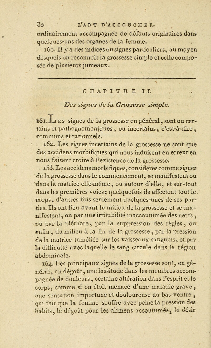 ordinairement accompagnée de défauts originaires dans quelques-uns des organes de la femme. 160. Il y a des indices ou signes particuliers, au moyen desquels on reconnoît la grossesse simple et celle compo- sée de plusieurs jumeaux. CHAPITRE II. Des signes de La Grossesse simple. 161. jul e s signes de la grossesse en général, sont ou cer- tains etpathognomoniques, ou incertains 5 c'est-à-dire, communs et rationnels. 162. Les signes incertains de la grossesse ne sont que des accidens morbifiques qui nous induisent en erreur en nous faisant croire à l'existence de la grossesse. i53. Les accidens morbifiques, considérés comme signes de la grossesse dans le commencement, se manifestent ou dans la matrice elle-même, ou autour d'elle, et sur-tout dans les premières voies ; quelquefois ils affectent tout le corps,.d'autres fois seulement quelques-unes de ses par- ties. Ils ont lieu avant le milieu de la grossesse et se ma- nifestent, ou par une irritabilité inaccoutumée des nerfs , ou par la pléthore, par la suppression des règles, ou enfin, du milieu à la fin de la grossesse, par la pression de la matrice tuméfiée sur les vaisseaux sanguins, et par la difficulté avec laquelle le sang circule dans la région abdominale. 164. Les principaux signes deîa grossesse sont, en gé- néral , un dégoût, une lassitude dans les membres accom- pagnée de douleurs, certaine altération dans l'esprit et le Corps, comme si on étoit menacé d'une maladie grave, Une sensation importune et douloureuse au bas-ventre , qui fait que la femme souffre avec peine la pression des habits, le dégoût pour les alimens accoutumés% le désir