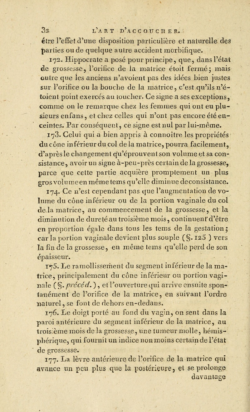 3ä l'art d'àccoücher. être l'effet d'une disposition particulière et naturelle des parties ou de quelque autre accident morbifique. 172. Hippocrate a posé pour principe, que, dans l'état de grossesse, l'orifice de la matrice étoit fermé5 mais outre que les anciens n'avoient pas des idées bien justes sur l'orifice ou la bouche de la matrice, c'est qu'ils n'é- toient point exercés au toucher. Ce signe a ses exceptions, comme on le remarque chez les femmes qui ont eu plu- sieurs enfans, et chez celles qui n'ont pas encore été en- ceintes. Par conséquent, ce signe est nul par lui-même. 178. Celui qui a bien appris à connoître les propriétés du cône inférieur du col de la matrice, pourra facilement, d'après le changement qu'éprouvent son volume et sa con- sistance, avoir un signe à-peu-près certain de la grossesse, parce que cette partie acquière promptement un plus grosvolumeenmêmetems qu'elle diminuedeconsistance. 174. Ce n'est cependant pas que l'augmentation de vo- lume du cône inférieur ou de la portion vaginale du col delà matrice, au commencement de la grossesse, et la diminution de dureté au troisième mois, continuent'd'être en proportion égale dans tous les tems de la gestation ; car la portion vaginale devient plus souple (§. 125 ) vers la fin de la grossesse, en même tems qu'elle perd de son épaisseur. 175. Le ramollissement du segment inférieur de la ma- trice, principalement du cône inférieur ou portion vagi- nale ( §. précéd. ), et l'ouverture qui arrive ensuite spon- tanément de l'orifice de la matrice, en suivant l'ordre naturel, se font de dehors en-dedans. 176. Le doigt porté au fond du vagin, on sent dans la paroi antérieure du segment inférieur de la matrice, au troisième mois de la grossesse, une tumeur molle, hémis- phérique, qui fournit un indice non moins certain de l'état de grossesse. 177. La lèvre antérieure de l'orifice de la matrice qui avance un peu plus que la postérieure, et se prolonge davantage