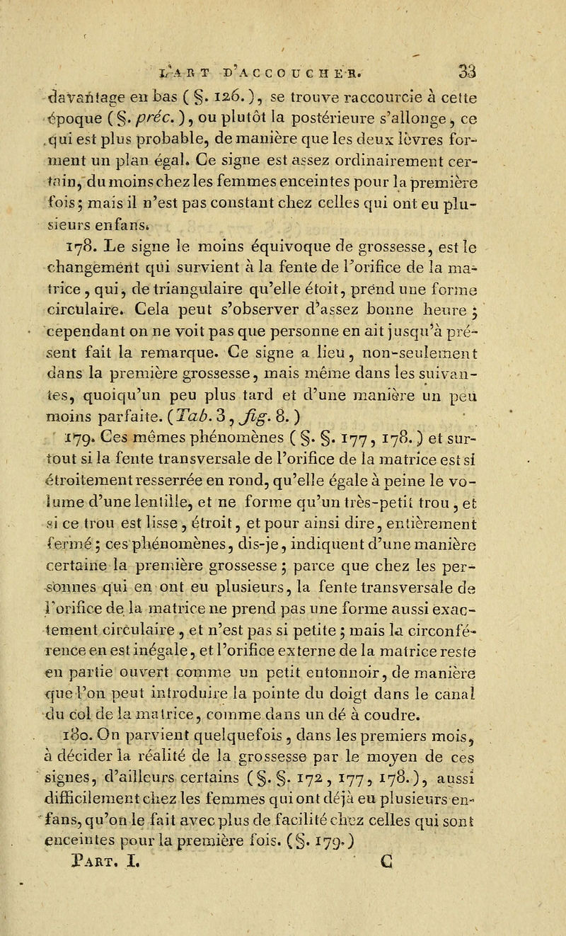 davantage en bas ( §. 126. ), se trouve raccourcie à cette époque (§. préc. ), ou plutôt la postérieure s'allonge >, ce ,qui est plus probable, de manière que les deux lèvres for- ment un plan égal. Ce signe est assez ordinairement cer- tain, du moins cbez les femmes enceintes pour la première fois; mais il n'est pas constant chez celles qui ont eu plu- sieurs en fans» 178. Le signe le moins équivoque de grossesse, est le changement qui survient à la fente de l'orifice de la ma- trice , qui, de triangulaire qu'elle étoit, prend une forme circulaire» Cela peut s'observer d^assez bonne heure \ cependant on ne voit pas que personne en ait jusqu'à pré- sent fait la remarque. Ce signe a lieu, non-seulement dans la première grossesse, mais même dans les suivan- tes, quoiqu'un peu plus tard et d'une manière un peu moins parfaite. {Tab. 3, Jlg. 8. ) 179. Ces mêmes phénomènes ( §. §. 177, 178. ) et sur- tout si la fente transversale de l'orifice de la matrice est si étroitement resserrée en rond, qu'elle égale à peine le vo- lume d'une lentille, et ne forme qu'un très-petit trou, et si ce trou est lisse , étroit, et pour ainsi dire, entièrement fermé; ces phénomènes, dis-je, indiquent d'une manière certaine la première grossesse ; parce que chez les per- sonnes qui en ont eu plusieurs, la fente transversale de l'orifice de la matrice ne prend pas une forme aussi exac- tement circulaire , et n'est pas si petite ; mais la circonfé- rence en est inégale, et l'orifice externe de la matrice resté en partie ouvert comme un petit entonnoir, de manière que l'on peut introduire la pointe du doigt dans le canal du Col de la matrice, comme dans un dé à coudre. 180. On parvient quelquefois, dans les premiers mois, à décider la réalité de la grossesse par le moyen de ces signes, d'ailleurs certains (§. §. 172, 177, 178.), aussi difficilement chez les femmes qui ont déjà eu plusieurs en- fans, qu'on le fait avec plus de facilité chez celles qui son£ enceintes pour la première fois. (§. 179O Part. I. G