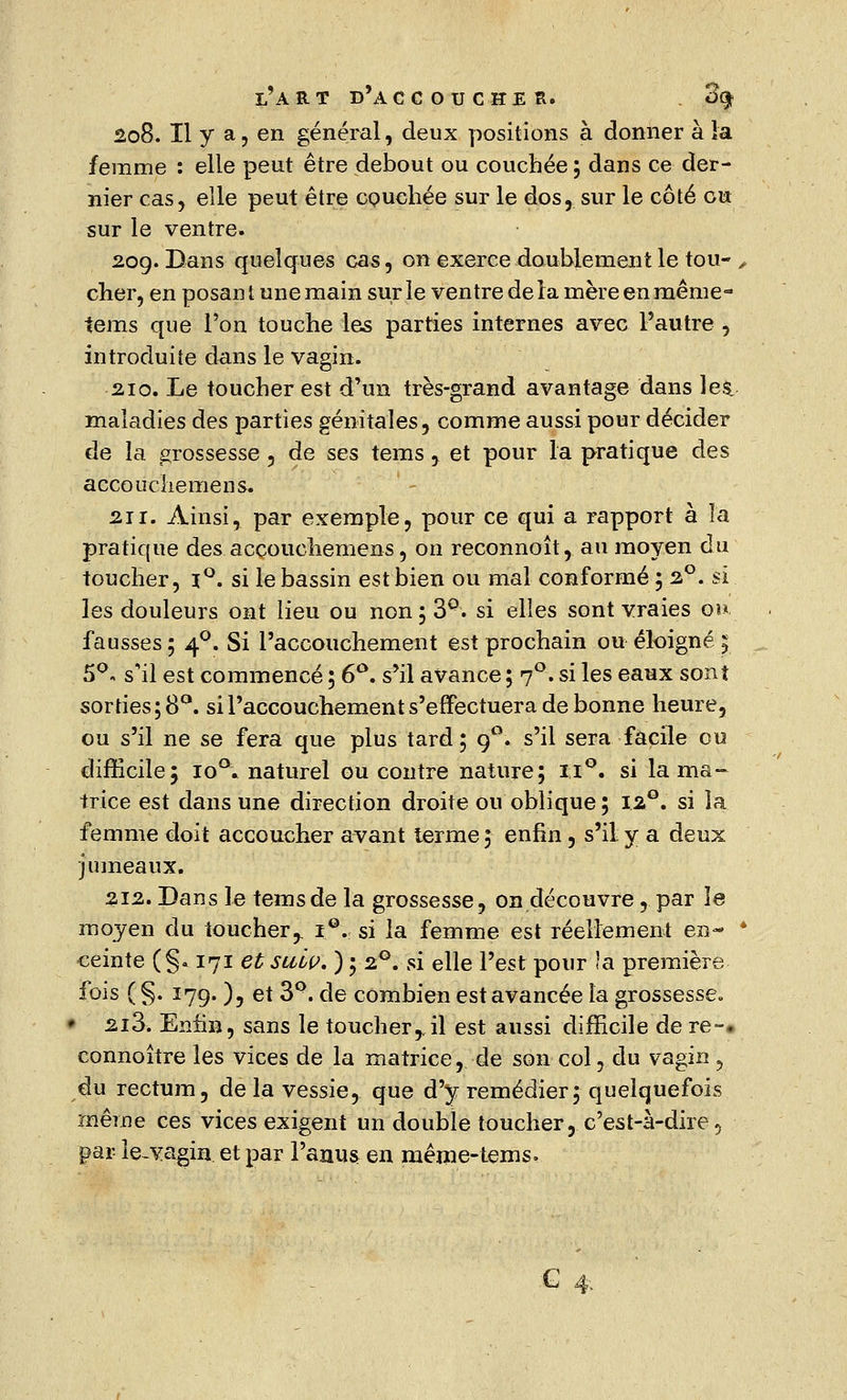 208. Il y a, en général, deux positions à donner à la femme : elle peut être debout ou couchée ; dans ce der- nier cas, elle peut être couchée sur le dos, sur le côté eu sur le ventre. 209. Dans quelques cas, on exerce doublement le tou- , cher, en posant une main sur le ventre de la mère en même-' tems que l'on touche les parties internes avec l'autre , introduite dans le vagin. 210. Le toucher est d'un très-grand avantage dans les. maladies des parties génitales, comme aussi pour décider de la grossesse, de ses tems , et pour la pratique des accoucliemens. 211. Ainsi, par exemple, pour ce qui a rapport à la pratique des accoucliemens, on reconnoît, au moyen du toucher, i°. si le bassin est bien ou mal conformé ; 2°. si les douleurs ont lieu ou non; 3°. si elles sont vraies ou. fausses; 40. Si l'accouchement est prochain ou éloigné 5 5°. s'il est commencé ; 6°. s'il avance ; 70. si les eaux sont sorties; 8°. si l'accouchement s'effectuera de bonne heure, ou s'il ne se fera que plus tard; 90. s'il sera facile ou difficile; io°. naturel ou contre nature; ii°. si la ma- trice est dans une direction droite ou oblique; 12°. si la femme doit accoucher avant terme ; enfin, s'il y a deux jumeaux. 212. Dans le tems de la grossesse, on découvre, par le moyen du touchery i°. si la femme est réellement en- * ceinte (§. 171 et suôp. ) ; 20. si elle l'est pour la première fois ( §. 179. ), et 3°. de combien est avancée la grossesse« • 2i3. Enfin, sans le toucher,,il est aussi difficile de re-» connoître les vices de la matrice, de son col, du vagin , du rectum, delà vessie, que d'y remédier; quelquefois même ces vices exigent un double toucher, c'est-à-dire, par le-vagin et par l'anus en même-tems. -G 4,